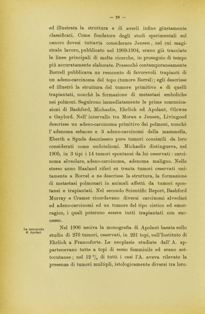 — 38 — La monografìa di Apolant ed illustrata la struttura e di averli infine giustamente classificati. Come fondatore degli studi sperimentali sul cancro devesi tuttavia considerare Jensen , nel cui magi- strale lavoro, pubblicato nel 1903-1904, erano già tracciate le linee principali di molte ricerche, in proseguio di tempo più accuratamente elaborate. Pressoché contemporaneamente Borrell pubblicava un resoconto di favorevoli trapianti di un adeno-carcinoma del topo (tumore Borrel) ; egli descrisse ed illustrò la struttura del tumore primitivo e di quelli trapiantati, nonché la formazione di metastasi emboliche nei polmoni. Seguirono immediatamente le prime comunica- zioni di Bashford, Michaelis, Ehrlich ed Apolant, Glowes e Gaylord. Nell’ intervallo tra Morau e Jensen, Livingood descrisse un adeno-carcinoma primitivo dei polmoni, nonché V adenoma sebaceo e 3 adeno-carcinomi della mammella, Eberth e Spude descrissero pure tumori consimili da loro considerati come endoteliomi. Michaelis distingueva, nel 1905, in 3 tipi i 14 tumori spontanei da lui osservati : carci- noma alveolare, adeno-carcinoma, adenoma maligno. Nello stesso anno Haaland riferì su trenta tumori osservati uni- tamente a Borrel e ne descrisse la struttura, la formazione di metastasi polmonari in animali affetti, da tumori spon- tanei e trapiantati. Nel secondo Scientific Report, Bashford Murray e Cramer ricordavano diversi carcinomi alveolari ed adeno-carcinomi ed un tumore del tipo cistico ed emor- ragico, i quali poterono essere tutti trapiantati con suc- cesso. Nel 1906 usciva la monografìa di Apolant basata sullo studio di 276 tumori, osservati, in 221 topi, neirinstituto di Ehrlich a Francoforte. Le neoplasie studiate dall’ A. ap- partenevano tutte a topi di sesso femminile ed erano sot- tocutanee ; nel 12 °/0 di tutti i casi l’A. aveva rilevato la presenza di tumori multipli, istologicamente diversi tra loro.