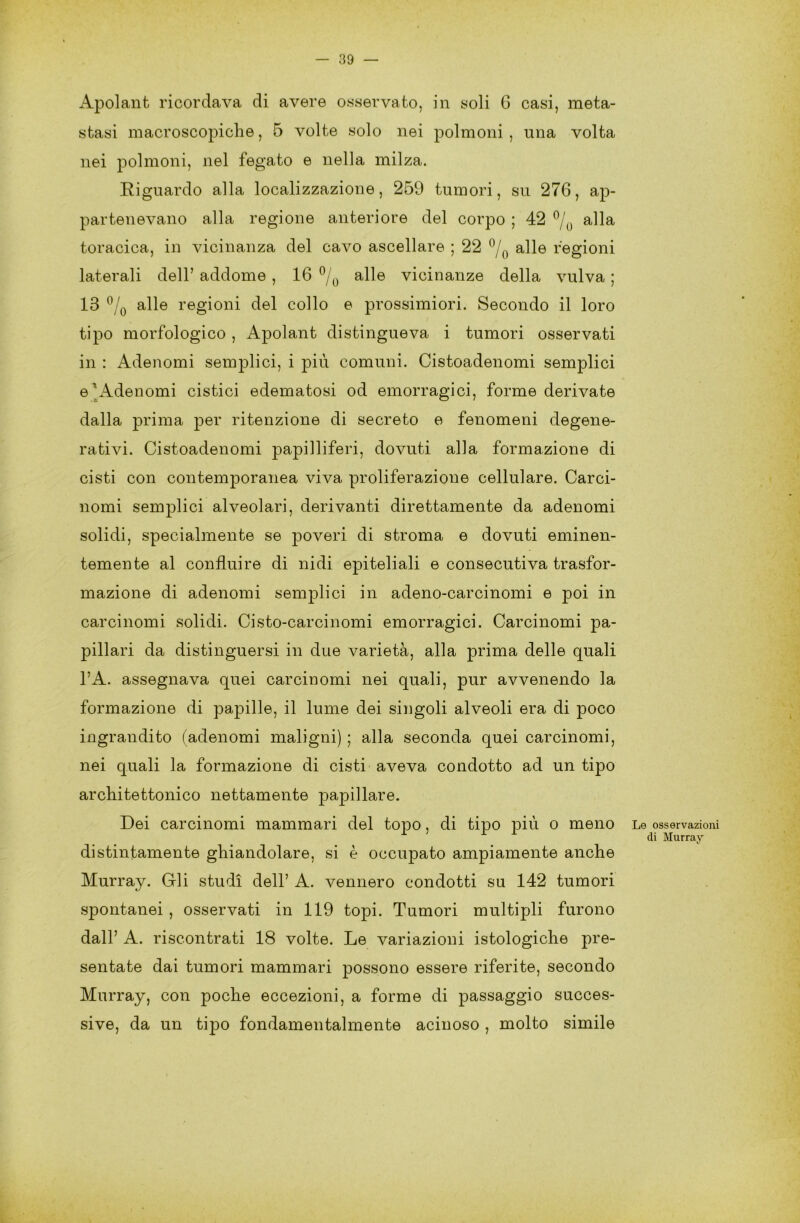 Apolant ricordava di avere osservato, in soli 6 casi, meta- stasi macroscopiche, 5 volte solo nei polmoni , una volta nei polmoni, nel fegato e nella milza. Riguardo alla localizzazione, 259 tumori, su 276, ap- partenevano alla regione anteriore del corpo ; 42 °/0 alla toracica, in vicinanza del cavo ascellare ; 22 °/0 alle regioni laterali dell’ addome , 16 °/0 alle vicinanze della vulva ; 13 °/0 alle regioni del collo e prossimiori. Secondo il loro tipo morfologico , Apolant distingueva i tumori osservati in : Adenomi semplici, i più comuni. Cistoadenomi semplici e Adenomi cistici edematosi od emorragici, forme derivate dalla prima per ritenzione di secreto e fenomeni degene- rativi. Cistoadenomi papilliferi, dovuti alla formazione di cisti con contemporanea viva proliferazione cellulare. Carci- nomi semplici alveolari, derivanti direttamente da adenomi solidi, specialmente se poveri di stroma e dovuti eminen- temente al confluire di nidi epiteliali e consecutiva trasfor- mazione di adenomi semplici in adeno-carcinomi e poi in carcinomi solidi. Cisto-carcinomi emorragici. Carcinomi pa- pillari da distinguersi in due varietà, alla prima delle quali l’A. assegnava quei carcinomi nei quali, pur avvenendo la formazione di papille, il lume dei singoli alveoli era di poco ingrandito (adenomi maligni) ; alla seconda quei carcinomi, nei quali la formazione di cisti aveva condotto ad un tipo architettonico nettamente papillare. Dei carcinomi mammari del topo, di tipo più o meno distintamente ghiandolare, si è occupato ampiamente anche Murray. Gli studi dell’ A. vennero condotti su 142 tumori spontanei , osservati in 119 topi. Tumori multipli furono dall’ A. riscontrati 18 volte. Le variazioni istologiche pre- sentate dai tumori mammari possono essere riferite, secondo Murray, con poche eccezioni, a forme di passaggio succes- sive, da un tipo fondamentalmente acinoso , molto simile Le osservazioni di Murray