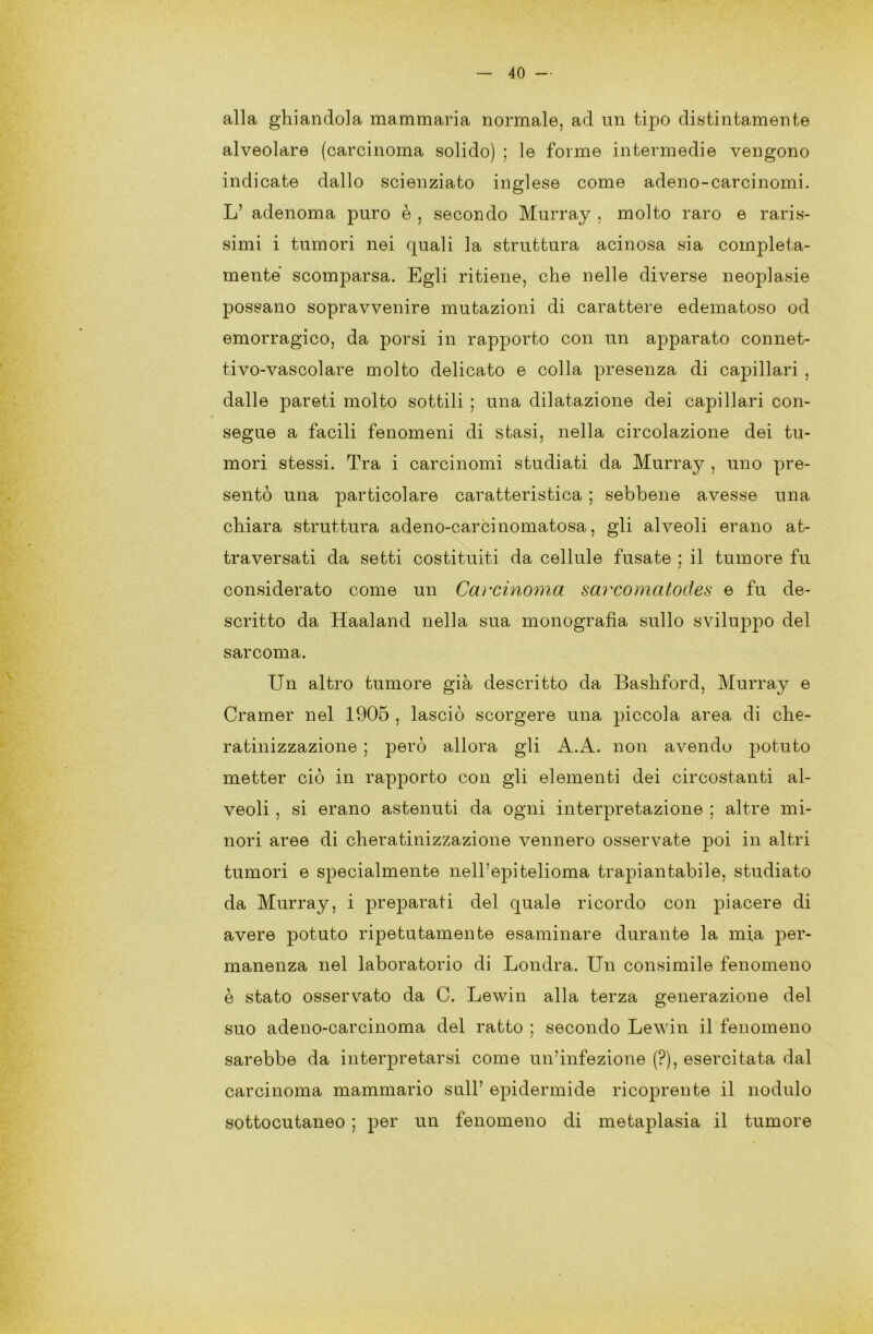 alla ghiandola mammaria normale, ad un tipo distintamente alveolare (carcinoma solido) ; le forme intermedie vengono indicate dallo scienziato inglese come adeno-carcinomi. L’ adenoma puro è , secondo Murray , molto raro e raris- simi i tumori nei quali la struttura acinosa sia compieta- mente scomparsa. Egli ritiene, che nelle diverse neoplasie possano sopravvenire mutazioni di carattere edematoso od emorragico, da porsi in rapporto con un apparato connet- tivo-vascolare molto delicato e colla presenza di capillari , dalle pareti molto sottili ; una dilatazione dei capillari con- segue a facili fenomeni di stasi, nella circolazione dei tu- mori stessi. Tra i carcinomi studiati da Murray , uno pre- sentò una particolare caratteristica ; sebbene avesse una chiara struttura adeno-carcinomatosa, gli alveoli erano at- traversati da setti costituiti da cellule fusate ; il tumore fu considerato come un Carcinoma sarcomatodes e fu de- scritto da Haaland nella sua monografia sullo sviluppo del sarcoma. Un altro tumore già descritto da Bashford, Murray e Cramer nel 1905 , lasciò scorgere una piccola area di che- ratinizzazione ; però allora gli A.A. non avendo potuto metter ciò in rapporto con gli elementi dei circostanti al- veoli , si erano astenuti da ogni interpretazione ; altre mi- nori aree di cheratinizzazione vennero osservate poi in altri tumori e specialmente nell’epitelioma trapiantabile, studiato da Murray, i preparati del quale ricordo con piacere di avere potuto ripetutamente esaminare durante la mia per- manenza nel laboratorio di Londra. Un consimile fenomeno è stato osservato da C. Lewin alla terza generazione del suo adeno-carcinoma del ratto ; secondo Lewin il fenomeno sarebbe da interpretarsi come un’infezione (?), esercitata dal carcinoma mammario sull’ epidermide ricoprente il nodulo sottocutaneo ; per un fenomeno di metaplasia il tumore