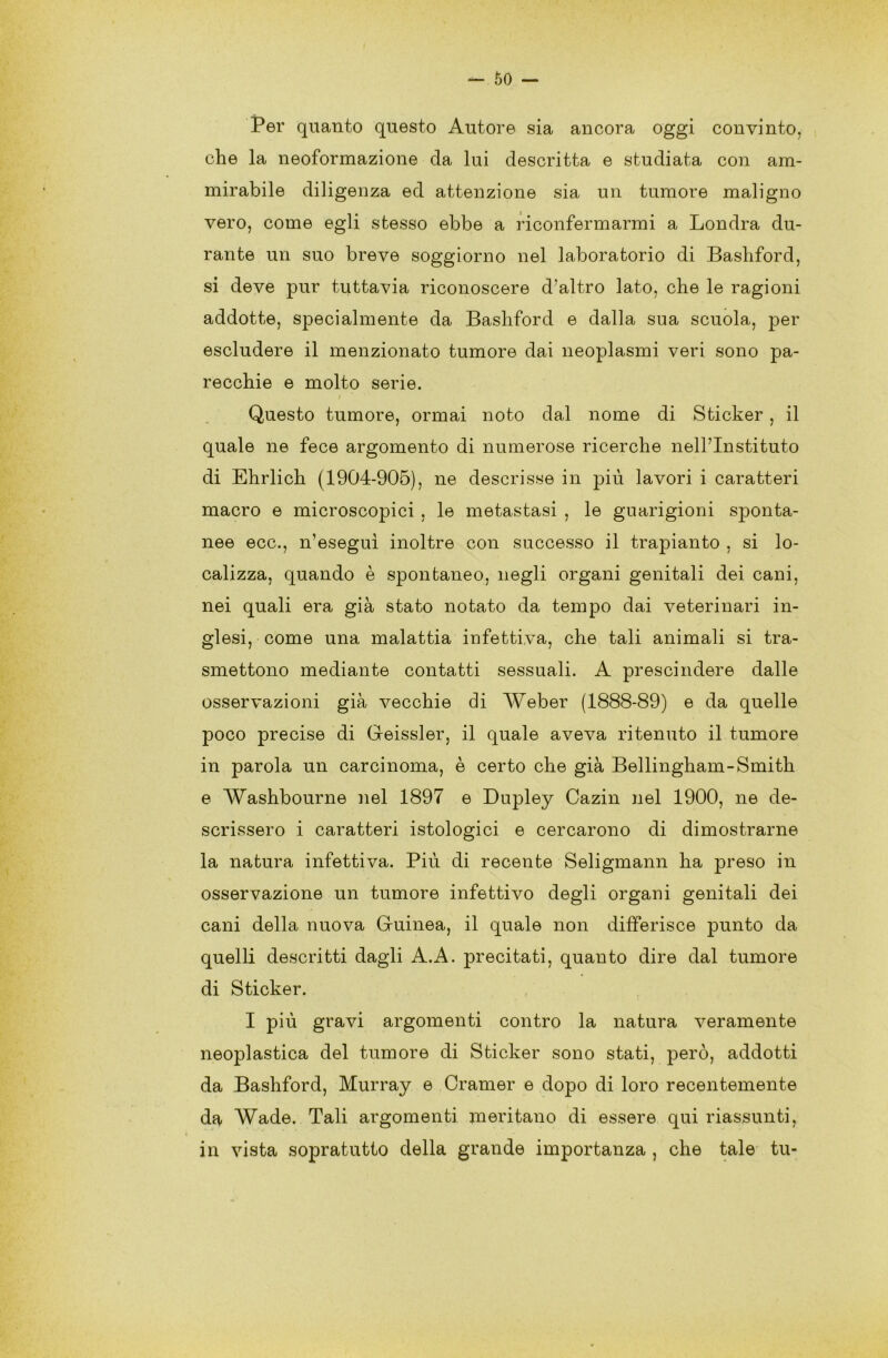 Per quanto questo Autore sia ancora oggi convinto, che la neoformazione da lui descritta e studiata con am- mirabile diligenza ed attenzione sia un tumore maligno vero, come egli stesso ebbe a riconfermarmi a Londra du- rante un suo breve soggiorno nel laboratorio di Bashford, si deve pur tuttavia riconoscere d’altro lato, che le ragioni addotte, specialmente da Bashford e dalla sua scuola, per escludere il menzionato tumore dai neoplasmi veri sono pa- recchie e molto serie. / Questo tumore, ormai noto dal nome di Sticker , il quale ne fece argomento di numerose ricerche nell’Instituto di Ehrlich (1904-905), ne descrisse in piu lavori i caratteri macro e microscopici , le metastasi , le guarigioni sponta- nee ecc., n’eseguì inoltre con successo il trapianto , si lo- calizza, quando è spontaneo, negli organi genitali dei cani, nei quali era già stato notato da tempo dai veterinari in- glesi, come una malattia infettiva, che tali animali si tra- smettono mediante contatti sessuali. A prescindere dalle osservazioni già vecchie di Weber (1888-89) e da quelle poco precise di Geissler, il quale aveva ritenuto il tumore in parola un carcinoma, è certo che già Bellingham-Smith e Washbourne nel 1897 e Dupley Cazin nel 1900, ne de- scrissero i caratteri istologici e cercarono di dimostrarne la natura infettiva. Più di recente Seligmann ha preso in osservazione un tumore infettivo degli organi genitali dei cani della nuova Guinea, il quale non differisce punto da quelli descritti dagli A.A. precitati, quanto dire dal tumore di Sticker. I più gravi argomenti contro la natura veramente neoplastica del tumore di Sticker sono stati, però, addotti da Bashford, Murray e Cramer e dopo di loro recentemente da Wade. Tali argomenti meritano di essere qui riassunti, in vista sopratutto della grande importanza , che tale tu-