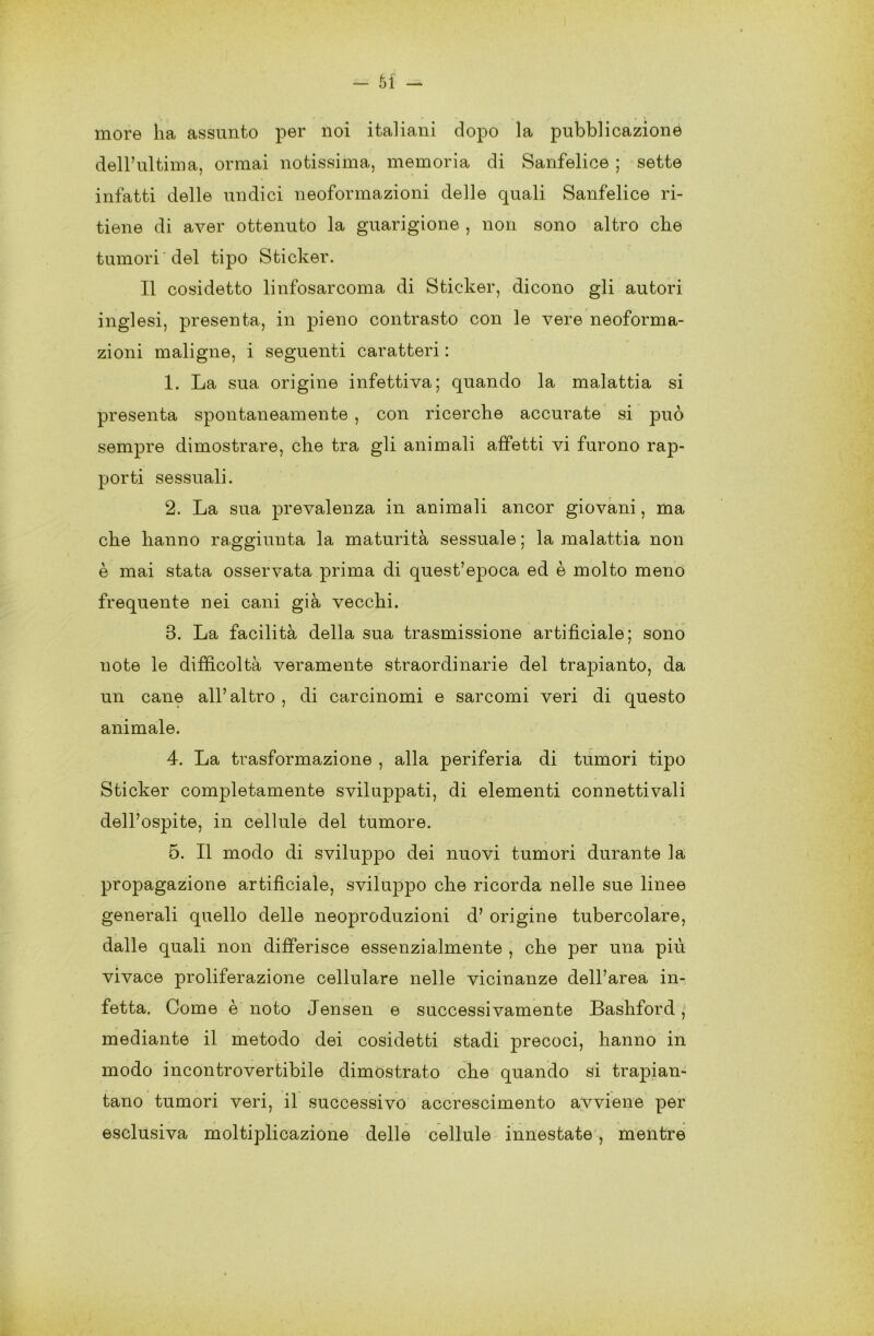 6f - more ha assunto per noi italiani dopo la pubblicazione dell’ultima, ormai notissima, memoria di Sanfelice ; sette infatti delle undici neoformazioni delle quali Sanfelice ri- tiene di aver ottenuto la guarigione , non sono altro che tumori'del tipo Sticker. Il cosidetto linfosarcoma di Sticker, dicono gli autori inglesi, presenta, in pieno contrasto con le vere neoforma- zioni maligne, i seguenti caratteri : 1. La sua origine infettiva; quando la malattia si presenta spontaneamente , con ricerche accurate si può sempre dimostrare, che tra gli animali affetti vi furono rap- porti sessuali. 2. La sua prevalenza in animali ancor giovani, ma che hanno raggiunta la maturità sessuale ; la malattia non è mai stata osservata prima di quest’epoca ed è molto meno frequente nei cani già vecchi. 3. La facilità della sua trasmissione artificiale; sono note le difficoltà veramente straordinarie del trapianto, da un cane all’altro , di carcinomi e sarcomi veri di questo animale. 4. La trasformazione , alla periferia di tumori tipo Sticker completamente sviluppati, di elementi connettivali dell’ospite, in cellule del tumore. 5. Il modo di sviluppo dei nuovi tumori durante la propagazione artificiale, sviluppo che ricorda nelle sue linee generali quello delle neoproduzioni d’ origine tubercolare, dalle quali non differisce essenzialmente , che per una più vivace proliferazione cellulare nelle vicinanze dell’area in- fetta. Come è noto Jensen e successivamente Bashford, mediante il metodo dei cosidetti stadi precoci, hanno in modo incontrovertibile dimostrato che quando si trapian- tano tumori veri, il successivo accrescimento avviene per esclusiva moltiplicazione delle cellule innestate , mentre