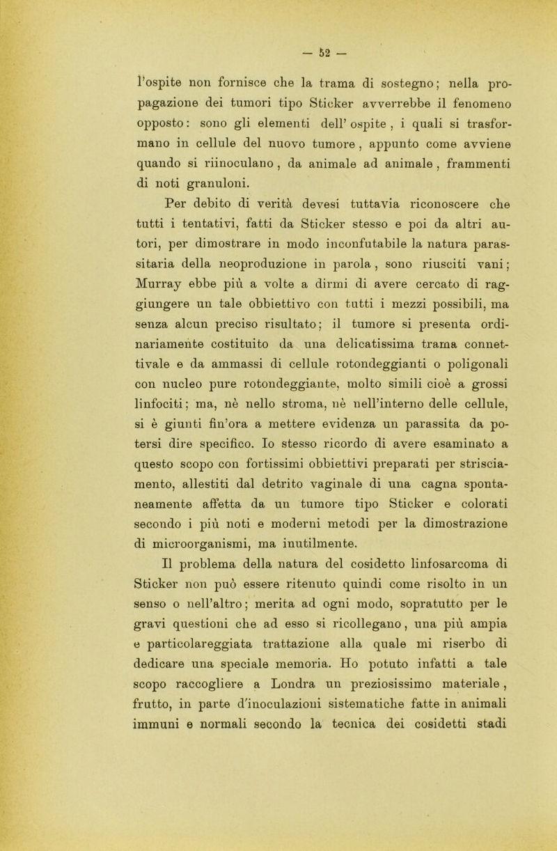 l’ospite non fornisce che la trama di sostegno ; nella pro- pagazione dei tumori tipo Sticker avverrebbe il fenomeno opposto : sono gli elementi dell’ ospite , i quali si trasfor- mano in cellule del nuovo tumore , appunto come avviene quando si riinoculano , da animale ad animale , frammenti di noti granuloni. Per debito di verità devesi tuttavia riconoscere che tutti i tentativi, fatti da Sticker stesso e poi da altri au- tori, per dimostrare in modo inconfutabile la natura paras- sitarla della neoproduzione in parola , sono riusciti vani ; Murray ebbe più a volte a dirmi di avere cercato di rag- giungere un tale obbiettivo con tutti i mezzi possibili, ma senza alcun preciso risultato; il tumore si presenta ordi- nariamente costituito da una delicatissima trama connet- tivale e da ammassi di cellule rotondeggianti o poligonali con nucleo pure rotondeggiante, molto simili cioè a grossi linfociti; ma, nè nello stroma, nè neH’interno delle cellule, si è giunti fin’ora a mettere evidenza un parassita da po- tersi dire specifico. Io stesso ricordo di avere esaminato a questo scopo con fortissimi obbiettivi preparati per striscia- mento, allestiti dal detrito vaginale di una cagna sponta- neamente affetta da un tumore tipo Sticker e colorati secondo i più noti e moderni metodi per la dimostrazione di microorganismi, ma inutilmente. Il problema della natura del cosidetto linfosarcoma di Sticker non può essere ritenuto quindi come risolto in un senso o nell’altro ; merita ad ogni modo, sopratutto per le gravi questioni che ad esso si ricollegano, una più ampia e particolareggiata trattazione alla quale mi riserbo di dedicare una speciale memoria. Ho potuto infatti a tale scopo raccogliere a Londra un preziosissimo materiale, frutto, in parte d'inoculazioni sistematiche fatte in animali immuni e normali secondo la tecnica dei cosidetti stadi