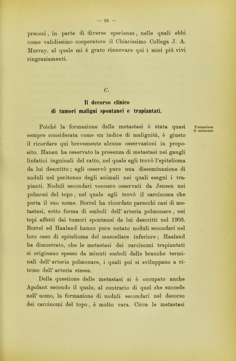 precoci , in parte di diverse sperienze , nelle quali ebbi come validissimo cooperatore il Chiarissimo Collega J. A. Murray, al quale mi è grato rinnovare qui i miei più vivi ringraziamenti. C. Il decorso clinico di tumori maligni spontanei e trapiantati, Poiché la formazione delle metastasi è stata quasi sempre considerata come un indice di malignità, è giusto il ricordare qui brevemente alcune osservazioni in propo- sito. Hanau ha osservato la presenza di metastasi nei gangli linfatici inguinali del ratto, nel quale egli trovò l’epitelioma da lui descritto ; egli osservò pure una disseminazione di noduli nel peritoneo degli animali nei quali eseguì i tra- pianti. Noduli secondari vennero osservati da Jensen nei polmoni del topo , nel quale egli trovò il carcinoma che porta il suo nome. Porrei ha ricordato parecchi casi di me- tastasi, sotto forma di emboli dell’ arteria polmonare , nei topi affetti dai tumori spontanei da lui descritti nel 1903. Borrel ed Haaland hanno pure notato noduli secondari nel loro caso di epitelioma del mascellare inferiore ; Haaland ha dimostrato, che le metastasi dei carcinomi trapiantati si originano spesso da minuti emboli delle branche termi- nali dell’ arteria polm.on.are, i quali poi si sviluppano a ri- troso dell’ arteria stessa. Della questione delle metastasi si è occupato anche Apolant secondo il quale, al contrario di quel che succede nell’ uomo, la formazione di noduli secondari nel decorso dei carcinomi del topo , è molto rara. Circa le metastasi Formazione di metastasi