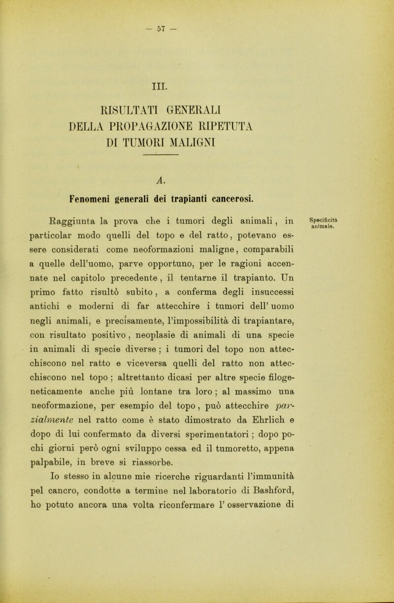 III. RISULTATI GENERALI DELLA PROPAGAZIONE RIPETUTA DI TUMORI MALIGNI A. Fenomeni generali dei trapianti cancerosi. Raggiunta la prova che i tumori degli animali , in particolar modo quelli del topo e del ratto, potevano es- sere considerati come neoformazioni maligne, comparabili a quelle dell’uomo, parve opportuno, per le ragioni accen- nate nel capitolo precedente , il tentarne il trapianto. Un primo fatto risultò subito , a conferma degli insuccessi antichi e moderni di far attecchire i tumori dell’ uomo negli animali, e precisamente, l’impossibilità di trapiantare, con risultato positivo , neoplasie di animali di una specie in animali di specie diverse ; i tumori del topo non attec- chiscono nel ratto e viceversa quelli del ratto non attec- chiscono nel topo ; altrettanto dicasi per altre specie filoge- neticamente anche più lontane tra loro ; al massimo una neoformazione, per esempio del topo , può attecchire par- zialmente nel ratto come è stato dimostrato da Ehrlich e dopo di lui confermato da diversi sperimentatori ; dopo po- chi giorni però ogni sviluppo cessa ed il tumoretto, appena palpabile, in breve si riassorbe. Io stesso in alcune mie ricerche riguardanti l’immunità pel cancro, condotte a termine nel laboratorio di Bashford, ho potuto ancora una volta riconfermare 1’ osservazione di Specificità animale.