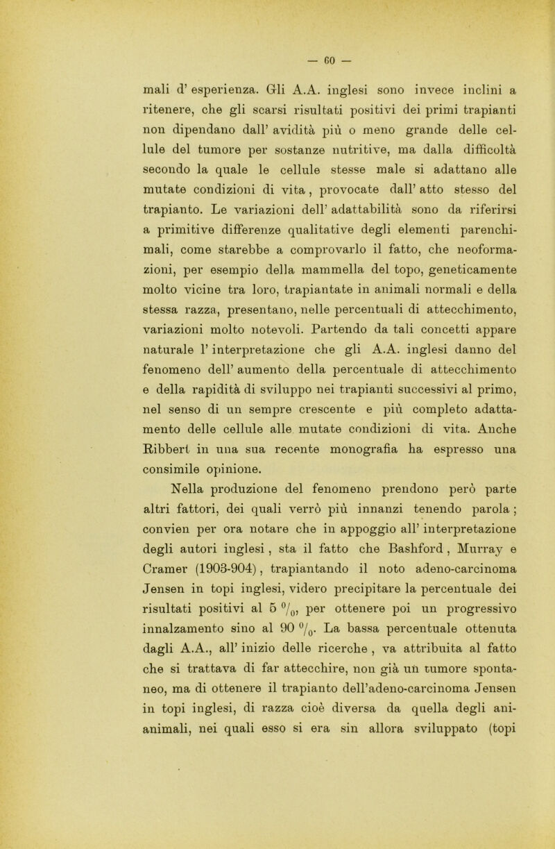 mali d’ esperienza. Gli A.A. inglesi sono invece inclini a ritenere, che gli scarsi risultati positivi dei primi trapianti non dipendano dall’ avidità più o meno grande delle cel- lule del tumore per sostanze nutritive, ma dalla difficoltà secondo la quale le cellule stesse male si adattano alle mutate condizioni di vita , provocate dall’ atto stesso del trapianto. Le variazioni dell’ adattabilità sono da riferirsi a primitive differenze qualitative degli elementi parenchi- mali, come starebbe a comprovarlo il fatto, che neoforma- zioni, per esempio della mammella del topo, geneticamente molto vicine tra loro, trapiantate in animali normali e della stessa razza, presentano, nelle percentuali di attecchimento, variazioni molto notevoli. Partendo da tali concetti appare naturale 1’ interpretazione che gli A.A. inglesi danno del fenomeno dell’ aumento della percentuale di attecchimento e della rapidità di sviluppo nei trapianti successivi al primo, nel senso di un sempre crescente e più completo adatta- mento delle cellule alle mutate condizioni di vita. Anche Ribbert in una sua recente monografia ha espresso una consimile opinione. Nella produzione del fenomeno prendono però parte altri fattori, dei quali verrò più innanzi tenendo parola ; convien per ora notare che in appoggio all’ interpretazione degli autori inglesi, sta il fatto che Bashford , Murray e Cramer (1908-904), trapiantando il noto adeno-carcinoma Jensen in topi inglesi, videro precipitare la percentuale dei risultati positivi al 5 °/0, per ottenere poi un progressivo innalzamento sino al 90 °/0. La bassa percentuale ottenuta dagli A.A., all’ inizio delle ricerche , va attribuita al fatto che si trattava di far attecchire, non già un tumore sponta- neo, ma di ottenere il trapianto dell’adeno-carcinoma Jensen in topi inglesi, di razza cioè diversa da quella degli ani- animali, nei quali esso si era sin allora sviluppato (topi