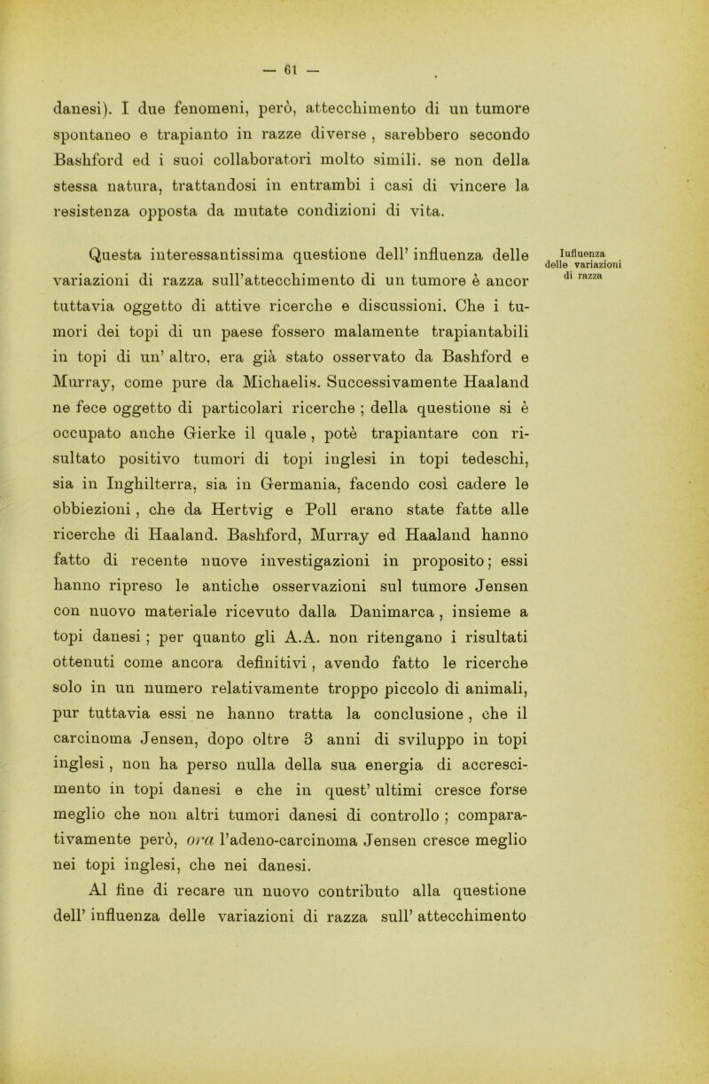 danesi). I due fenomeni, però, attecchimento di un tumore spontaneo e trapianto in razze diverse , sarebbero secondo Bashford ed i suoi collaboratori molto simili, se non della stessa natura, trattandosi in entrambi i casi di vincere la resistenza opposta da mutate condizioni di vita. Questa interessantissima questione dell’ influenza delle variazioni di razza sull’attecchimento di un tumore è ancor tuttavia oggetto di attive ricerche e discussioni. Che i tu- mori dei topi di un paese fossero malamente trapiantabili in topi di un’ altro, era già stato osservato da Bashford e Murray, come pure da Michaelis. Successivamente Haaland ne fece oggetto di particolari ricerche ; della questione si è occupato anche Gierke il quale , potè trapiantare con ri- sultato positivo tumori di topi inglesi in topi tedeschi, sia in Inghilterra, sia in Germania, facendo così cadere le obbiezioni , che da Hertvig e Poli erano state fatte alle ricerche di Haaland. Bashford, Murray ed Haaland hanno fatto di recente nuove investigazioni in proposito ; essi hanno ripreso le antiche osservazioni sul tumore Jensen con nuovo materiale ricevuto dalla Danimarca , insieme a topi danesi ; per quanto gli A.A. non ritengano i risultati ottenuti come ancora definitivi , avendo fatto le ricerche solo in un numero relativamente troppo piccolo di animali, pur tuttavia essi ne hanno tratta la conclusione , che il carcinoma Jensen, dopo oltre 3 anni di sviluppo in topi inglesi, non ha perso nulla della sua energia di accresci- mento in topi danesi e che in quest’ ultimi cresce forse meglio che non altri tumori danesi di controllo ; compara- tivamente però, ora l’adeno-carcinoma Jensen cresce meglio nei topi inglesi, che nei danesi. Al fine di recare un nuovo contributo alla questione dell’ influenza delle variazioni di razza sull’ attecchimento Iufluenza delle variazioni di razza