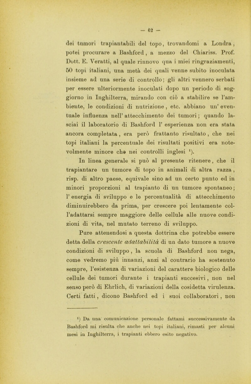 elei tumori trapiantabili del topo, trovandomi a Londra , potei procurare a Bashforcl, a mezzo del Chiariss. Prof. Dott. E. Yeratti, al quale rinnovo qua i miei ringraziamenti, 50 topi italiani, una metà dei quali venne subito inoculata insieme ad una serie di controllo ; gli altri vennero serbati per essere ulteriormente inoculati dopo un periodo di sog- giorno in Inghilterra, mirando con ciò a stabilire se l’am- biente, le condizioni di nutrizione , etc. abbiano un’ even- tuale influenza nell’ attecchimento dei tumori ; quando la- sciai il laboratorio di Bashford 1’ esperienza non era stata ancora completata , era però frattanto risultato , che nei topi italiani la percentuale dei risultati positivi era note- volmente minore che nei controlli inglesi 1). In linea generale si può al presente ritenere , che il trapiantare un tumore di topo in animali di altra razza , risp. di altro paese, equivale sino ad un certo punto ed in minori proporzioni al trapianto di un tumore spontaneo ; 1’ energia di sviluppo e le percentualità di attecchimento diminuirebbero da prima, per crescere poi lentamente col- l’adattarsi sempre maggiore delle cellule alle nuove condi- zioni di vita, nel mutato terreno di sviluppo. Pure attenendosi a questa dottrina che potrebbe essere detta della crescente adattabilità di un dato tumore a nuove condizioni di sviluppo , la scuola di Bashford non nega, come vedremo più innanzi, anzi al contrario ha sostenuto sempre, l’esistenza di variazioni del carattere biologico delle cellule dei tumori durante i trapianti succesivi, non nel senso però di Ehrlich, di variazioni della cosidetta virulenza. Certi fatti, dicono Bashford ed i suoi collaboratori , non *) Da una comunicazione personale fattami successivamente da Bashford mi risulta che anche nei topi italiani, rimasti per alcuni mesi in Inghilterra, i trapianti ebbero esito negativo.