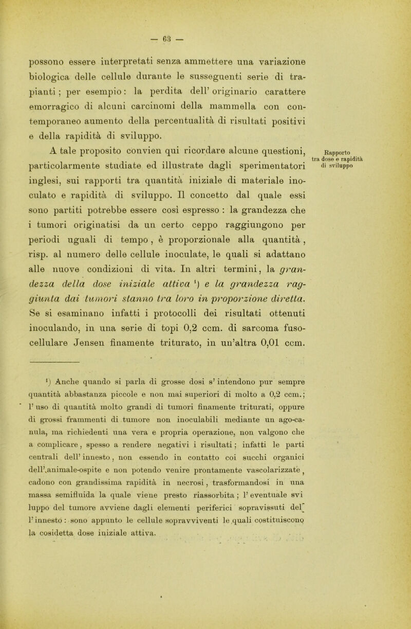 possono essere interpretati senza ammettere una variazione biologica delle cellule durante le susseguenti serie di tra- pianti ; per esempio : la perdita dell’ originario carattere emorragico di alcuni carcinomi della mammella con con- temporaneo aumento della percentualità di risultati positivi e della rapidità di sviluppo. A tale proposito convien qui ricordare alcune questioni, particolarmente studiate ed illustrate dagli sperimentatori inglesi, sui rapporti tra quantità iniziale di materiale ino- culato e rapidità di sviluppo. Il concetto dal quale essi sono partiti potrebbe essere così espresso : la grandezza che i tumori originatisi da un certo ceppo raggiungono per periodi uguali di tempo, è proporzionale alla quantità , risp. al numero delle cellule inoculate, le quali si adattano alle nuove condizioni di vita. In altri termini, la gran- dezza della dose iniziale attiva {) e la grandezza rag- giunta dai tumori stanno tra loro in proporzione diretta. Se si esaminano infatti i protocolli dei risultati ottenuti inoculando, in una serie di topi 0,2 ccm. di sarcoma fuso- cellulare Jensen finamente triturato, in un’altra 0,01 ccm. l) Anche quando si parla di grosse dosi s’ intendono pur sempre quantità abbastanza piccole e non mai superiori di molto a 0,2 ccm.; 1’ uso di quantità molto grandi di tumori finamente triturati, oppure di grossi frammenti di tumore non inoculabili mediante un ago-ca- nula, ma richiedenti una vera e propria operazione, non valgono che a complicare, spesso a rendere negativi i risultati ; infatti le parti centrali dell’ innesto, non essendo in contatto coi succhi organici delfianimale-ospite e non potendo venire prontamente vascolarizzate cadono con grandissima rapidità in necrosi, trasformandosi in una massa semifluida la quale viene presto riassorbita; l’eventuale svi luppo del tumore avviene dagli elementi periferici sopravissuti del l’innesto : sono appunto le cellule sopravviventi le .quali costituiscono la cosidetta dose iniziale attiva. } ’ . r / • ...... Rapporto tra dose e rapidità di sviluppo