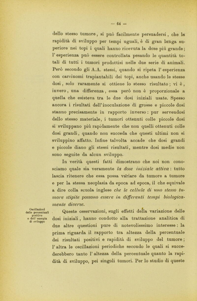 Oscillazioni delle percentuali positive e dell’ energia di sviluppo dello stesso tumore , si può facilmente persuadersi , che la rapidità di sviluppo per tempi uguali, è di gran lunga su- periore nei topi i quali hanno ricevuta la dose più grande ; 1’ esperienza può essere controllata pesando le quantità to- tali di tutti i tumori prodottisi nelle due serie di animali. Però secondo gli A.A. stessi, quando si ripeta 1’ esperienza con carcinomi trapiantabili dei topi, anche usando le stesse dosi, solo raramente si ottiene lo stesso risultato ; vi è , invero, una differenza, essa però non è proporzionale a quella che esisteva tra le due dosi iniziali usate. Spesso ancora i risultati dell’inoculazione di grosse e piccole dosi stanno precisamente in rapporto inverso : pur servendosi dello stesso materiale, i tumori ottenuti colle piccole dosi si sviluppano più rapidamente che non quelli ottenuti colle dosi grandi, quando non succeda che questi ultimi non si sviluppino affatto. Infine talvolta accade che dosi grandi e piccole diano gli stessi risultati, mentre dosi medie non sono seguite da alcun sviluppo. In verità questi fatti dimostrano che noi non cono- sciamo quale sia veramente la dose iniziale attiva : tutto lascia ritenere che essa possa variare da tumore a tumore e per la stessa neoplasia da epoca ad epoca, il che equivale a dire colla scuola inglese che le cellule di uno stesso tu- more stipite possono essere in differenti tempi biologica- mente diverse. Queste osservazioni, sugli effetti della variazione delle dosi iniziali, hanno condotto alla trattazione analitica di due altre questioni pure di notevolisssimo interesse : la prima riguarda il rapporto tra altezza della percentuale dei risultati positivi e rapidità di sviluppo del tumore ; 1’ altra le oscillazioni periodiche secondo le quali si succe- derebbero tanto 1’ altezza della percentuale quanto la rapi- dità di sviluppo, pei singoli tumori. Per lo studio di queste