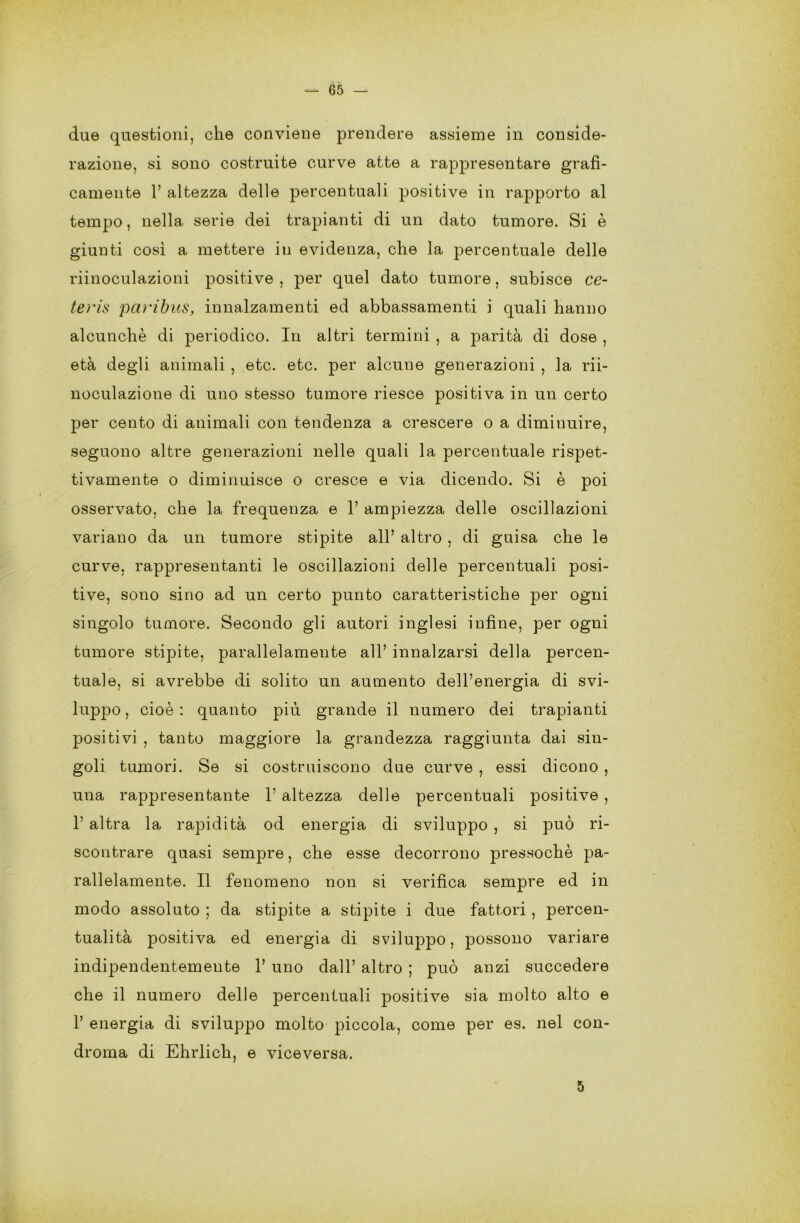 due questioni, che conviene prendere assieme in conside- razione, si sono costruite curve atte a rappresentare grafi- camente 1’ altezza delle percentuali positive in rapporto al tempo, nella serie dei trapianti di un dato tumore. Si è giunti così a mettere in evidenza, che la percentuale delle riinoculazioni positive , per quel dato tumore, subisce ce- teì'is pai'ibus, innalzamenti ed abbassamenti i quali hanno alcunché di periodico. In altri termini , a parità di dose , età degli animali, etc. etc. per alcune generazioni , la rii- noculazione di uno stesso tumore riesce positiva in un certo per cento di animali con tendenza a crescere o a diminuire, seguono altre generazioni nelle quali la percentuale rispet- tivamente o diminuisce o cresce e via dicendo. Si è poi osservato, che la frequenza e 1’ ampiezza delle oscillazioni variano da un tumore stipite all’ altro , di guisa che le curve, rappresentanti le oscillazioni delle percentuali posi- tive, sono sino ad un certo punto caratteristiche per ogni singolo tumore. Secondo gli autori inglesi infine, per ogni tumore stipite, parallelamente all’ innalzarsi della percen- tuale, si avrebbe di solito un aumento dell’energia di svi- luppo, cioè: quanto più grande il numero dei trapianti positivi , tanto maggiore la grandezza raggiunta dai sin- goli tumori. Se si costruiscono due curve , essi dicono , una rappresentante 1’ altezza delle percentuali positive , 1’ altra la rapidità od energia di sviluppo , si può ri- scontrare quasi sempre, che esse decorrono pressoché pa- rallelamente. Il fenomeno non si verifica sempre ed in modo assoluto ; da stipite a stipite i due fattori , percen- tuali positiva ed energia di sviluppo, possono variare indipendentemente 1’ uno dall’ altro ; può anzi succedere che il numero delle percentuali positive sia molto alto e 1’ energia di sviluppo molto piccola, come per es. nel con- droma di Ehrlich, e viceversa. 5