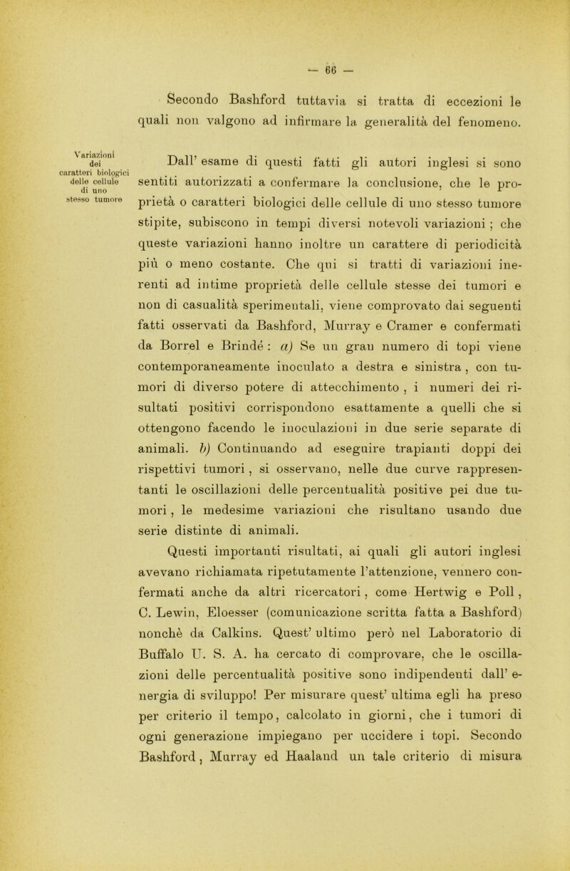 Variazioni dei caratteri biologici delle cellule di uno stesso tumore — 66 — Secondo Bashford tuttavia si tratta di eccezioni le quali non valgono ad infirmare la generalità del fenomeno. Dall7 esame di questi fatti gli autori inglesi si sono sentiti autorizzati a confermare la conclusione, che le pro- prietà o caratteri biologici delle cellule di uno stesso tumore stipite, subiscono in tempi diversi notevoli variazioni ; che queste variazioni hanno inoltre un carattere di periodicità più o meno costante. Che qui si tratti di variazioni ine- renti ad intime proprietà delle cellule stesse dei tumori e non di casualità sperimentali, viene comprovato dai seguenti fatti osservati da Bashford, Murray e Cramer e confermati da Borrel e Brindò : a) Se un gran numero di topi viene contemporaneamente inoculato a destra e sinistra , con tu- mori di diverso potere di attecchimento , i numeri dei ri- sultati positivi corrispondono esattamente a quelli che si ottengono facendo le inoculazioni in due serie separate di animali, b) Continuando ad eseguire trapianti doppi dei rispettivi tumori , si osservano, nelle due curve rappresen- tanti le oscillazioni delle percentualità positive pei due tu- mori , le medesime variazioni che risultano usando due serie distinte di animali. Questi importanti risultati, ai quali gli autori inglesi avevano richiamata ripetutamente l’attenzione, vennero con- fermati anche da altri ricercatori, come Hertwig e Poli, C. Lewin, Eloesser (comunicazione scritta fatta a Bashford) nonché da Calkins. Quest’ ultimo però nel Laboratorio di Buffalo U. S. A. ha cercato di comprovare, che le oscilla- zioni delle percentualità positive sono indipendenti dall’ e- nergia di sviluppo! Per misurare quest’ ultima egli ha preso per criterio il tempo, calcolato in giorni, che i tumori di ogni generazione impiegano per uccidere i topi. Secondo Bashford , Murray ed Haaland un tale criterio di misura