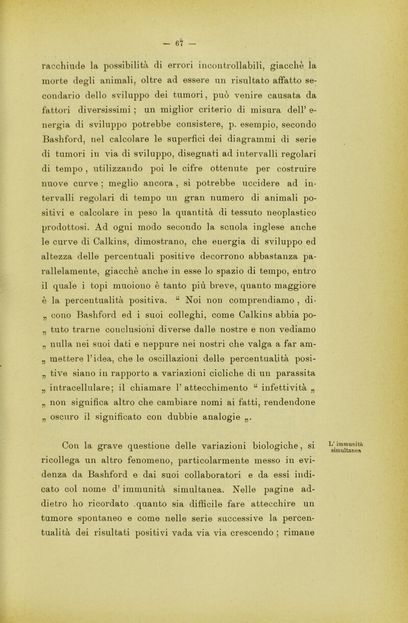 u — 67 — racchiude la possibilità di errori incontrollabili, giacche la morte degli animali, oltre ad essere un risultato affatto se- condario dello sviluppo dei tumori, può venire causata da fattori diversissimi ; un miglior criterio di misura dell’ e- nergia di sviluppo potrebbe consistere, p. esempio, secondo Bashford, nel calcolare le superfìci dei diagrammi di serie di tumori in via di sviluppo, disegnati ad intervalli regolari di tempo , utilizzando poi le cifre ottenute per costruire nuove curve ; meglio ancora , si potrebbe uccidere ad in- tervalli regolari di tempo un gran numero di animali jdo- sitivi e calcolare in peso la quantità di tessuto neoplastico prodottosi. Ad ogni modo secondo la scuola inglese anche le curve di Calkins, dimostrano, che energia di sviluppo ed altezza delle percentuali positive decorrono abbastanza pa- rallelamente, giacché anche in esse lo spazio di tempo, entro il quale i topi muoiono è tanto più breve, quanto maggiore è la percentualità positiva. “ Noi non comprendiamo , di- „ cono Bashford ed i suoi colleglli, come Calkins abbia po- „ tuto trarne conclusioni diverse dalle nostre e non vediamo „ nulla nei suoi dati e neppure nei nostri che valga a far am- „ mettere l’idea, che le oscillazioni delle percentualità posi- „ tive siano in rapporto a variazioni cicliche di un parassita „ intracellulare; il chiamare 1’ attecchimento “ infettività „ „ non significa altro che cambiare nomi ai fatti, rendendone „ oscuro il significato con dubbie analogie Con la grave questione delle variazioni biologiche, si ricollega un altro fenomeno, particolarmente messo in evi- denza da Bashford e dai suoi collaboratori e da essi indi- cato col nome d’ immunità simultanea. Nelle pagine ad- dietro ho ricordato quanto sia difficile fare attecchire un tumore spontaneo e come nelle serie successive la percen- tualità dei risultati positivi vada via via crescendo ; rimane L’ immunità simultanea