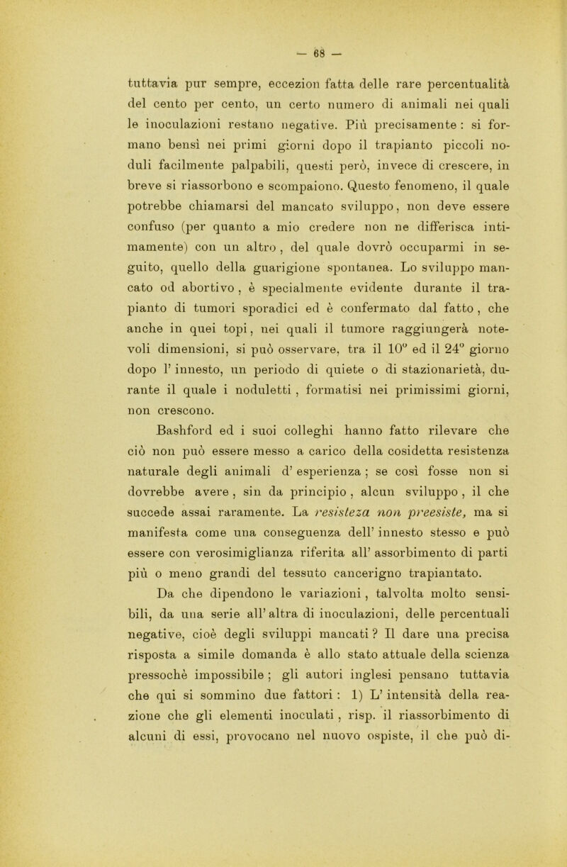 tuttavia pur sempre, eccezion fatta delle rare percentualità del cento per cento, un certo numero di animali nei quali le inoculazioni restano negative. Più precisamente : si for- mano bensì nei primi giorni dopo il trapianto piccoli no- duli facilmente palpabili, questi però, invece di crescere, in breve si riassorbono e scompaiono. Questo fenomeno, il quale potrebbe chiamarsi del mancato sviluppo, non deve essere confuso (per quanto a mio credere non ne differisca inti- mamente) con un altro , del quale dovrò occuparmi in se- guito, quello della guarigione spontanea. Lo sviluppo man- cato od abortivo , è specialmente evidente durante il tra- pianto di tumori sporadici ed è confermato dal fatto , che anche in quei topi, nei quali il tumore raggiungerà note- voli dimensioni, si può osservare, tra il 10° ed il 24° giorno dopo V innesto, un periodo di quiete o di stazionarietà, du- rante il quale i noduletti , formatisi nei primissimi giorni, non crescono. Bashford ed i suoi colleghi hanno fatto rilevare che ciò non può essere messo a carico della cosidetta resistenza naturale degli animali d’ esperienza ; se così fosse non si dovrebbe avere , sin da principio , alcun sviluppo , il che succede assai raramente. La resisleza non preesiste, ma si manifesta come una conseguenza dell’ innesto stesso e può essere con verosimiglianza riferita all7 assorbimento di parti più o meno grandi del tessuto cancerigno trapiantato. Da che dipendono le variazioni , talvolta molto sensi- bili, da una serie all’altra di inoculazioni, delle percentuali negative, cioè degli sviluppi mancati ? Il dare una precisa risposta a simile domanda è allo stato attuale della scienza pressoché impossibile ; gli autori inglesi pensano tuttavia che qui si sommino due fattori : 1) L’ intensità della rea- zione che gli elementi inoculati , risp. il riassorbimento di / alcuni di essi, provocano nel nuovo ospiste, il che può di-