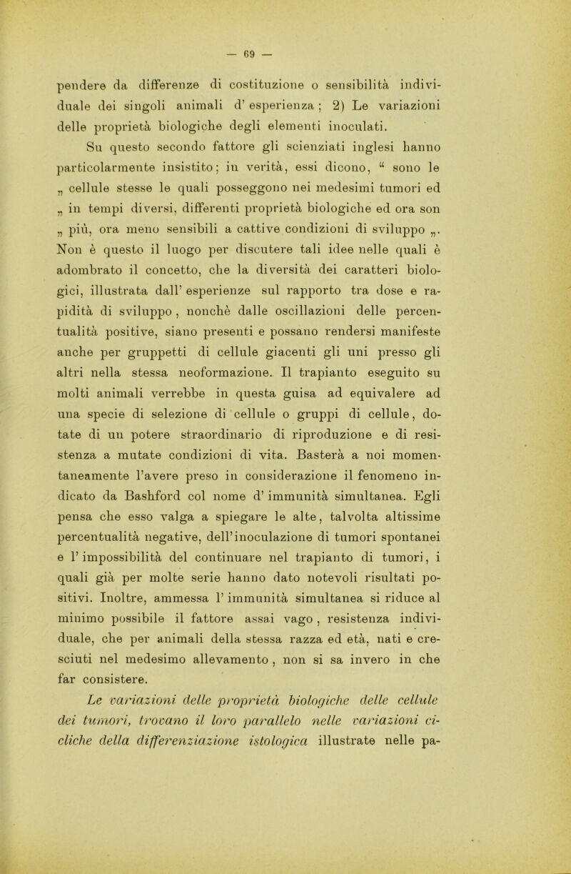 pendere da differenze di costituzione o sensibilità indivi- duale dei singoli animali d’ esperienza ; 2) Le variazioni delle proprietà biologiche degli elementi inoculati. Su questo secondo fattore gli scienziati inglesi hanno particolarmente insistito; in verità, essi dicono, u sono le „ cellule stesse le quali posseggono nei medesimi tumori ed „ in tempi diversi, differenti proprietà biologiche ed ora son „ più, ora meno sensibili a cattive condizioni di sviluppo Non è questo il luogo per discutere tali idee nelle quali è adombrato il concetto, che la diversità dei caratteri biolo- gici, illustrata dall’ esperienze sul importo tra dose e ra- pidità di sviluppo , nonché dalle oscillazioni delle percon- tualità positive, siano presenti e possano rendersi manifeste anche per gruppetti di cellule giacenti gli uni presso gli altri nella stessa neoformazione. Il trapianto eseguito su molti animali verrebbe in questa guisa ad equivalere ad una specie di selezione di cellule o gruppi di cellule, do- tate di un potere straordinario di riproduzione e di resi- stenza a mutate condizioni di vita. Basterà a noi momen- taneamente l’avere preso in considerazione il fenomeno in- dicato da Bashford col nome d’immunità simultanea. Egli pensa che esso valga a spiegare le alte, talvolta altissime percentualità negative, dell’inoculazione di tumori spontanei e l’impossibilità del continuare nel trapianto di tumori, i quali già per molte serie hanno dato notevoli risultati po- sitivi. Inoltre, ammessa 1’ immunità simultanea si riduce al minimo possibile il fattore assai vago , resistenza indivi- duale, che per animali della stessa razza ed età, nati e cre- sciuti nel medesimo allevamento , non si sa invero in che far consistere. Le variazioni delle proprietà biologiche delle cellule dei tumori, trovano il loro parallelo nelle variazioni ci- cliche della differenziazione istologica illustrate nelle pa-