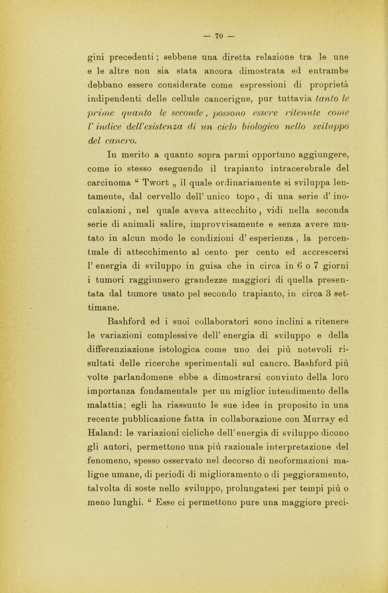 gini precedenti ; sebbene una diretta relazione tra le une e le altre non sia stata ancora dimostrata ed entrambe debbano essere considerate come espressioni di proprietà indipendenti delle cellule cancerigne, pur tuttavia tanto le prime quanto le seconde, possono essere ritenute come V indice dell’esistenza di un ciclo biologico nello sviluppo del cancro. In merito a quanto sopra panni opportuno aggiungere, come io stesso eseguendo il trapianto in tracerebrale del carcinoma u Twort „ il quale ordinariamente si sviluppa len- tamente, dal cervello dell’ unico topo , di una serie d’ ino- culazioni , nel quale aveva attecchito , vidi nella seconda serie di animali salire, improvvisamente e senza avere mu- tato in alcun modo le condizioni d’ esperienza , la percen- tuale di attecchimento al cento per cento ed accrescersi 1’ energia di sviluppo in guisa che in circa in 6 o 7 giorni i tumori raggiunsero grandezze maggiori di quella presen- tata dal tumore usato pel secondo trapianto, in circa 3 set- timane. Bashford ed i suoi collaboratori sono inclini a ritenere le variazioni complessive dell’ energia di sviluppo e della differenziazione istologica come uno dei più notevoli ri- sultati delle ricerche sperimentali sul cancro. Bashford più volte parlandomene ebbe a dimostrarsi convinto della loro importanza fondamentale per un miglior intendimento della malattia; egli ha riassunto le sue idee in proposito in una recente pubblicazione fatta in collaborazione con Murray ed Haland: le variazioni cicliche dell’energia di sviluppo dicono gli autori, permettono una più razionale interpretazione del fenomeno, spesso osservato nel decorso di neoformazioni ma- ligne umane, di periodi di miglioramento o di peggioramento, talvolta di soste nello sviluppo, prolungatesi per tempi più o meno lunghi. u Esse ci permettono pure una maggiore preci-