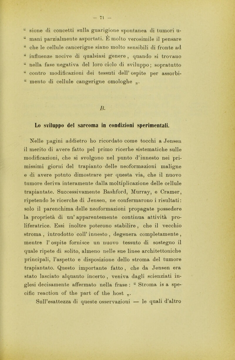 u sione di concetti sulla guarigione spontanea di tumori u- u mani parzialmente asportati. E molto verosimile il pensare u che le cellule cancerigne siano molto sensibili di fronte ad u influenze nocive di qualsiasi genere , quando si trovano u nella fase negativa del loro ciclo di sviluppo; sopratutto u contro modificazioni dei tessuti dell’ ospite per assorbi- u mento di cellule cangerigne omologhe „. B. Lo sviluppo del sarcoma in condizioni sperimentali. Nelle pagini addietro ho ricordato come tocchi a Jensen il merito di avere fatto pel primo ricerhe sistematiche sulle modificazioni, che si svolgono nel punto d’innesto nei pri- missimi giorni del trapianto delle neoformazioni maligne e di avere potuto dimostrare per questa via, che il nuovo tumore deriva interamente dalla moltiplicazione delle cellule trapiantate. Successivamente Bashford, Murray, e Cramer, ripetendo le ricerche di Jensen, ne confermarono i risultati: solo il parenchima delle neoformazioni propagate possedere la proprietà di un’ apparentemente continua attività pro- liferatrice. Essi inoltre poterono stabilire , che il vecchio stroma , introdotto coll’ innesto , degenera completamente , mentre 1’ ospite fornisce un nuovo tessuto di sostegno il quale ripete di solito, almeno nelle sue linee architettoniche principali, l’aspetto e disposizione dello stroma del tumore trapiantato. Questo importante fatto , che da Jensen era stato lasciato alquanto incerto , veniva dagli scienziati in- glesi decisamente affermato nella frase : “ Stroma is a spe- cific reaction of thè part of thè host „. Sull’esattezza di queste osservazioni — le quali d’altro