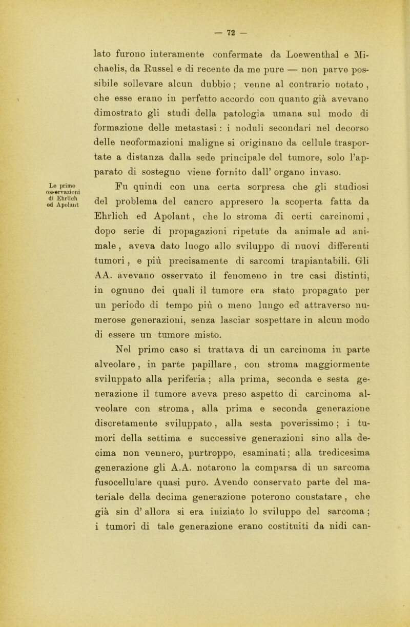 Le prime osservazioni di Ehrlich ed Apolant lato furono interamente confermate da Loewenthal e Mi- chaelis, da Russel e di recente da me pure — non parve pos- sibile sollevare alcun dubbio ; venne al contrario notato , che esse erano in perfetto accordo con quanto già avevano dimostrato gli studi della patologia umana sul modo di formazione delle metastasi : i noduli secondari nel decorso delle neoformazioni maligne si originano da cellule traspor- tate a distanza dalla sede principale del tumore, solo l’ap- parato di sostegno viene fornito dall’ organo invaso. Fu quindi con una certa sorpresa che gli studiosi del problema del cancro appresero la scoperta fatta da Ehrlich ed Apolant, che lo stroma di certi carcinomi , dopo serie di propagazioni ripetute da animale ad ani- male , aveva dato luogo allo sviluppo di nuovi differenti tumori , e -più precisamente di sarcomi trapiantabili. Gli AA. avevano osservato il fenomeno in tre casi distinti, in ognuno dei quali il tumore era stato propagato per un periodo di tempo più o meno lungo ed attraverso nu- merose generazioni, senza lasciar sospettare in alcun modo di essere un tumore misto. Nel primo caso si trattava di un carcinoma in parte alveolare , in parte papillare , con stroma maggiormente sviluppato alla periferia ; alla prima, seconda e sesta ge- nerazione il tumore aveva preso aspetto di carcinoma al- veolare con stroma , alla prima e seconda generazione discretamente sviluppato , alla sesta poverissimo ; i tu- mori della settima e successive generazioni sino alla de- cima non vennero, purtroppo, esaminati; alla tredicesima generazione gli A.A. notarono la comparsa di un sarcoma fusocellulare quasi puro. Avendo conservato parte del ma- teriale della decima generazione poterono constatare , che già sin d’ allora si era iniziato lo sviluppo del sarcoma ; i tumori di tale generazione erano costituiti da nidi ean-