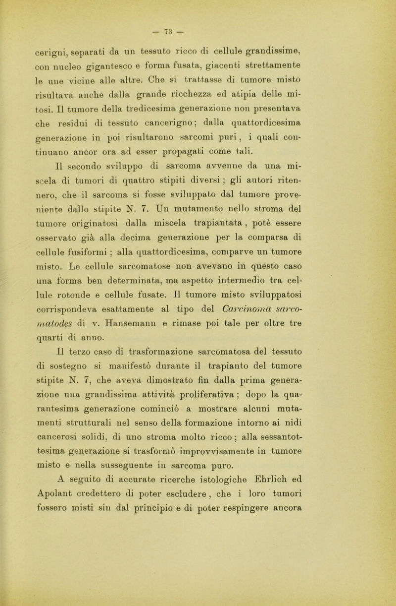 cerigni, separati da un tessuto ricco di cellule grandissime, con nucleo gigantesco e forma fusata, giacenti strettamente le mie vicine alle altre. Che si trattasse di tumore misto risultava anche dalla grande ricchezza ed atipia delle mi- tosi. Il tumore della tredicesima generazione non presentava che residui di tessuto cancerigno; dalla quattordicesima generazione in poi risultarono sarcomi puri , i quali con- tinuano ancor ora ad esser propagati come tali. Il secondo sviluppo di sarcoma avvenne da una mi- scela di tumori di quattro stipiti diversi ; gli autori riten- nero, che il sarcoma si fosse sviluppato dal tumore prove- niente dallo stipite N. 7. Un mutamento nello stroma del tumore originatosi dalla miscela trapiantata , potè essere osservato già alla decima generazione per la comparsa di cellule fusiformi ; alla quattordicesima, comparve un tumore misto. Le cellule sarcomatose non avevano in questo caso una forma ben determinata, ma aspetto intermedio tra cel- lule rotonde e cellule fusate. Il tumore misto sviluppatosi corrispondeva esattamente al tipo del Carcinoma sarco- matodes di v. Hansemann e rimase poi tale per oltre tre quarti di anno. Il terzo caso di trasformazione sarcomatosa del tessuto di sostegno si manifestò durante il trapianto del tumore stipite N. 7, che aveva dimostrato fin dalla prima genera- zione una grandissima attività proliferativa ; dopo la qua- rantesima generazione cominciò a mostrare alcuni muta- menti strutturali nel senso della formazione intorno ai nidi cancerosi solidi, di uno stroma molto ricco ; alla sessantot- tesima generazione si trasformò improvvisamente in tumore misto e nella susseguente in sarcoma puro. A seguito di accurate ricerche istologiche Ehrlich ed Apolant credettero di poter escludere , che i loro tumori fossero misti sin dal principio e di poter respingere ancora