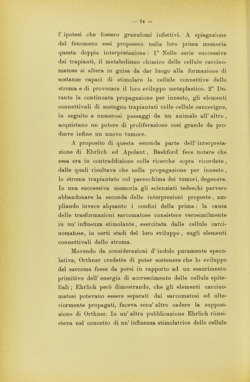 1’ ipotesi che fossero granulomi infettivi. A spiegazione del fenomeno essi proposero nella loro prima memoria questa doppia interpretazione : 1° Nelle serie successive dei trapianti, il metabolismo chimico delle cellule carcino- matose si altera in guisa da dar luogo alla formazione di sostanze capaci di stimolare le cellule connettive dello stroma e di provocare il loro sviluppo metaplastico. 2° Du- rante la continuata propagazione per innesto, gli elementi connettivali di sostegno trapiantati colle cellule cancerigne, in seguito a numerosi passaggi da un animale all’ altro , acquistano un potere di proliferazione così grande da pro- durre infine un nuovo tumore. A proposito di questa seconda parte dell’ interpreta- zione di Ehrlich ed Apolant, Bashford fece notare che essa era in contraddizione colle ricerche sopra ricordate , dalle quali risultava che nella propagazione per innesto , lo stroma trapiantato col parenchima dei tumori, degenera. In una successiva memoria gli scienziati tedeschi parvero abbandonare la seconda delle interprezioni proposte , am- pliando invece alquanto i confini della prima : la causa delle trasformazioni sarcomatose consistere verosimilmente in un’ influenza stimolante, esercitata dalle cellule carci- nomatose, in certi stadi del loro sviluppo , sugli elementi connettivali dello stroma. Movendo da considerazioni d’ indole puramente specu- lativa, Orthner credette di poter sostenere che lo sviluppo del sarcoma fosse da porsi in rapporto ad un esaurimento primitivo dell’ energia di accrescimento delle cellule epite- liali ; Ehrlich però dimostrando, che gli elementi carcino- matosi potevano essere separati dai sarcomatosi ed ulte- riormente propagati, faceva senz’ altro cadere la supposi- zione di Orthner. In un’ altra pubblicazione Ehrlich riinsi- steva nel concetto di un’ influenza semolatrice delle cellule