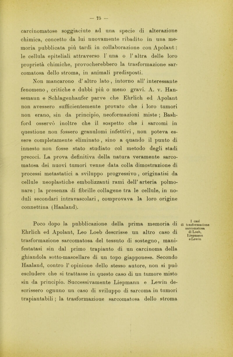 carcinomatose soggiaciute ad una specie di alterazione chimica, concetto da lui nuovamente ribadito in una me- moria pubblicata più tardi in collaborazione con Apolant : le cellula epiteliali attraverso 1‘ una o 1’ altra delle loro proprietà chimiche, provocherebbero la trasformazione sar- comatosa dello stroma, in animali predisposti. Non mancarono d’ altro lato , intorno all’ interessante fenomeno , critiche e dubbi più o meno gravi. A. v. Han- semann e Schlagenhaufer parve che Ehrlich ed Apolant non avessero sufficientemente provato che i loro tumori non erano, sin da principio, neoformazioni miste ; Bash- ford osservò inoltre che il sospetto che i sarcomi in questione non fossero granulomi infettivi , non poteva es- sere completamente eliminato , sino a quando il punto di innesto non fosse stato studiato col metodo degli stadi precoci. La prova definitiva della natura veramente sarco- matosa dei nuovi tumori venne data colla dimostrazione di processi metastatici a sviluppo progressivo , originatisi da cellule neoplastiche embolizzanti rami dell’ arteria polmo- nare ; la presenza di fibrille collagene tra le cellule, in no- duli secondari intravascolari , comprovava la loro origine connettina (Haaland). Poco dopo la pubblicazione della prima memoria di Ehrlich ed Apolant, Leo Loeb descrisse un altro caso di trasformazione sarcomatosa del tessuto di sostegno, mani- festatasi sin dal primo trapianto di un carcinoma della ghiandola sotto-mascellare di un topo giapponese. Secondo Haaland, contro 1’ opinione dello stesso autore, non si può escludere che si trattasse in questo caso di un tumore misto sin da principio. Successivamente Liepmann e Lewin de- scrissero ognuno un caso di sviluppo di sarcoma in tumori trapiantabili ; la trasformazioue sarcomatosa dello stroma I casi i trasformazione sarcomatosa di Loeb, Liepmann e Lewin