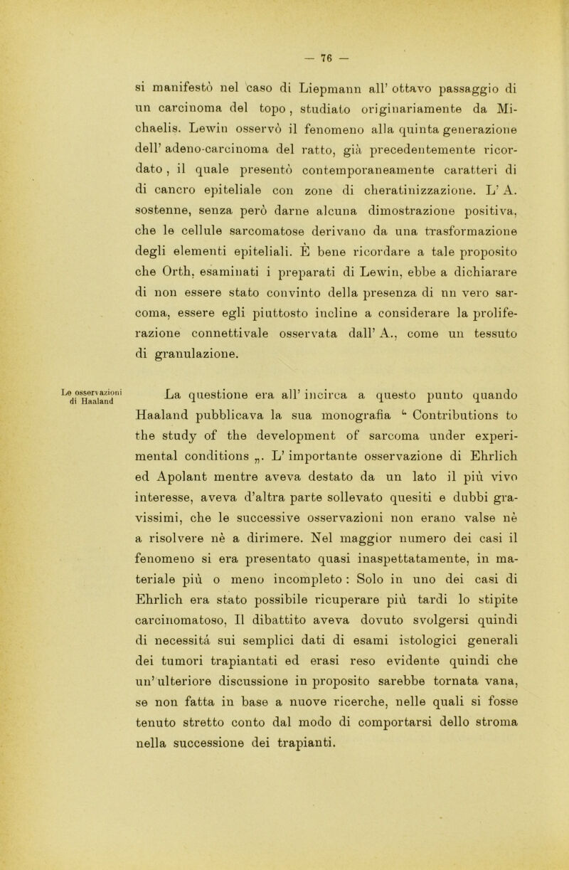 si manifestò nel caso di Liepmann all’ ottavo passaggio di un carcinoma del topo , studiato originariamente da Mi- chaelis. Lewin osservò il fenomeno alla quinta generazione dell’ adeno-carcinoma del ratto, già precedentemente ricor- dato , il quale presentò contemporaneamente caratteri di di cancro epiteliale con zone di cheratinizzazione. L’ A. sostenne, senza però darne alcuna dimostrazione positiva, che le cellule sarcomatose derivano da una trasformazione degli elementi epiteliali. È bene ricordare a tale proposito che Orth, esaminati i preparati di Lewin, ebbe a dichiarare di non essere stato convinto della presenza di nn vero sar- coma, essere egli piuttosto incline a considerare la prolife- razione connetti vale osservata dall’ A., come un tessuto di granulazione. Le osservazioni di Haaland La questione era all’ incirca a questo punto quando Haaland pubblicava la sua monografia u Contributions to thè study of thè development of sarcoma under experi- mental conditions L’ importante osservazione di Ehrlich ed Apolant mentre aveva destato da un lato il più vivo interesse, aveva d’altra parte sollevato quesiti e dubbi gra- vissimi, che le successive osservazioni non erano valse nè a risolvere nè a dirimere. Nel maggior numero dei casi il fenomeno si era presentato quasi inaspettatamente, in ma- teriale più o meno incompleto : Solo in uno dei casi di Ehrlich era stato possibile ricuperare più tardi lo stipite carcinomatoso, Il dibattito aveva dovuto svolgersi quindi di necessità sui semplici dati di esami istologici generali dei tumori trapiantati ed erasi reso evidente quindi che un’ ulteriore discussione in proposito sarebbe tornata vana, se non fatta in base a nuove ricerche, nelle quali si fosse tenuto stretto conto dal modo di comportarsi dello stroma nella successione dei trapianti.