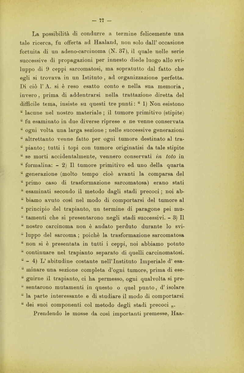 — 11 — La possibilità di condurre a termine felicemente una tale ricerca, fu offerta ad Haaland, non solo dall’ occasione fortuita di un adeno-carcinoma (N. 87), il quale nelle serie successive di propagazioni per innesto diede luogo allo svi- luppo di 9 ceppi sarcomatosi, ma sopratutto dal fatto che egli si trovava in un Istituto , ad organizzazione perfetta. Di ciò T A. si è reso esatto conto e nella sua memoria , invero , prima di addentrarsi nella trattazione diretta del difficile tema, insiste su questi tre punti : u 1) Non esistono u lacune nel nostro materiale ; il tumore primitivo (stipite) u fu esaminato in due diverse riprese e ne venne conservata “ ogni volta una larga sezione ; nelle successive generazioni u altrettanto venne fatto per ogni tumore destinato al tra- u pianto; tutti i topi con tumore originatisi da tale stipite “ se morti accidentalmente, vennero conservati in toto in u formalina: - 2) Il tumore primitivo ed uno della quarta u generazione (molto tempo cioè avanti la comparsa del u primo caso di trasformazione sarcomatosa) erano stati “ esaminati secondo il metodo dagli stadi precoci ; noi ab- u biamo avuto così nel modo di comportarsi del tumore al u principio del trapianto, un termine di paragone pei mu- u tamenti che si presentarono negli stadi successivi. - 3) Il u nostro carcinoma non è andato perduto durante lo svi- u luppo del sarcoma ; poiché la trasformazione sarcomatosa u non si è presentata in tutti i ceppi, noi abbiamo potuto u continuare nel trapianto separato di quelli carcinomatosi. u - 4) L’ abitudine costante nell’Instituto Imperiale d’ esa- u minare una sezione completa d’ogni tumore, prima di ese- “ guirne il trapianto, ci ha permesso, ogni qualvolta si pre- u sentarono mutamenti in questo o quel punto, d’isolare u la parte interessante e di studiare il modo di comportarsi u dei suoi componenti col metodo degli stadi precoci Prendendo le mosse da così importanti premesse, Haa-