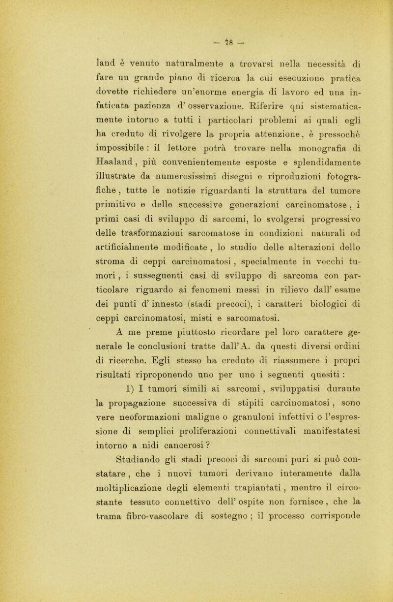 land è venuto naturalmente a trovarsi nella necessità di fare un grande piano di ricerca la cui esecuzione pratica dovette richiedere un’enorme energia di lavoro ed una in- faticata pazienza d’ osservazione. Riferire qni sistematica- mente intorno a tutti i particolari problemi ai quali egli ha creduto di rivolgere la propria attenzione, è pressoché impossibile : il lettore potrà trovare nella monografìa di Haaland , più convenientemente esposte e splendidamente illustrate da numerosissimi disegni e riproduzioni fotogra- fiche , tutte le notizie riguardanti la struttura del tumore primitivo e delle successive generazioni carcinomatose , i primi casi di sviluppo di sarcomi, lo svolgersi progressivo delle trasformazioni sarcomatose in condizioni naturali od artificialmente modificate , lo studio delle alterazioni dello stroma di ceppi carcinomatosi , specialmente in vecchi tu- mori , i susseguenti casi di sviluppo di sarcoma con par- ticolare riguardo ai fenomeni messi in rilievo dall’ esame dei punti d’innesto (stadi precoci), i caratteri biologici di ceppi carcinomatosi, misti e sarcomatosi. A me preme piuttosto ricordare pel loro carattere ge- nerale le conclusioni tratte dall’A. da questi diversi ordini di ricerche. Egli stesso ha creduto di riassumere i propri risultati riproponendo uno per uno i seguenti quesiti : 1)1 tumori simili ai sarcomi , sviluppatisi durante la propagazione successiva di stipiti carcinomatosi , sono vere neoformazioni maligne o granuloni infettivi o l’espres- sione di semplici proliferazioni connettivali manifestatesi intorno a nidi cancerosi ? Studiando gli stadi precoci di sarcomi puri si può con- statare , che i nuovi tumori derivano interamente dalla moltiplicazione degli elementi trapiantati , mentre il circo- stante tessuto connettivo dell’ ospite non fornisce , che la trama fìbro-vascolare di sostegno ; il processo corrisponde