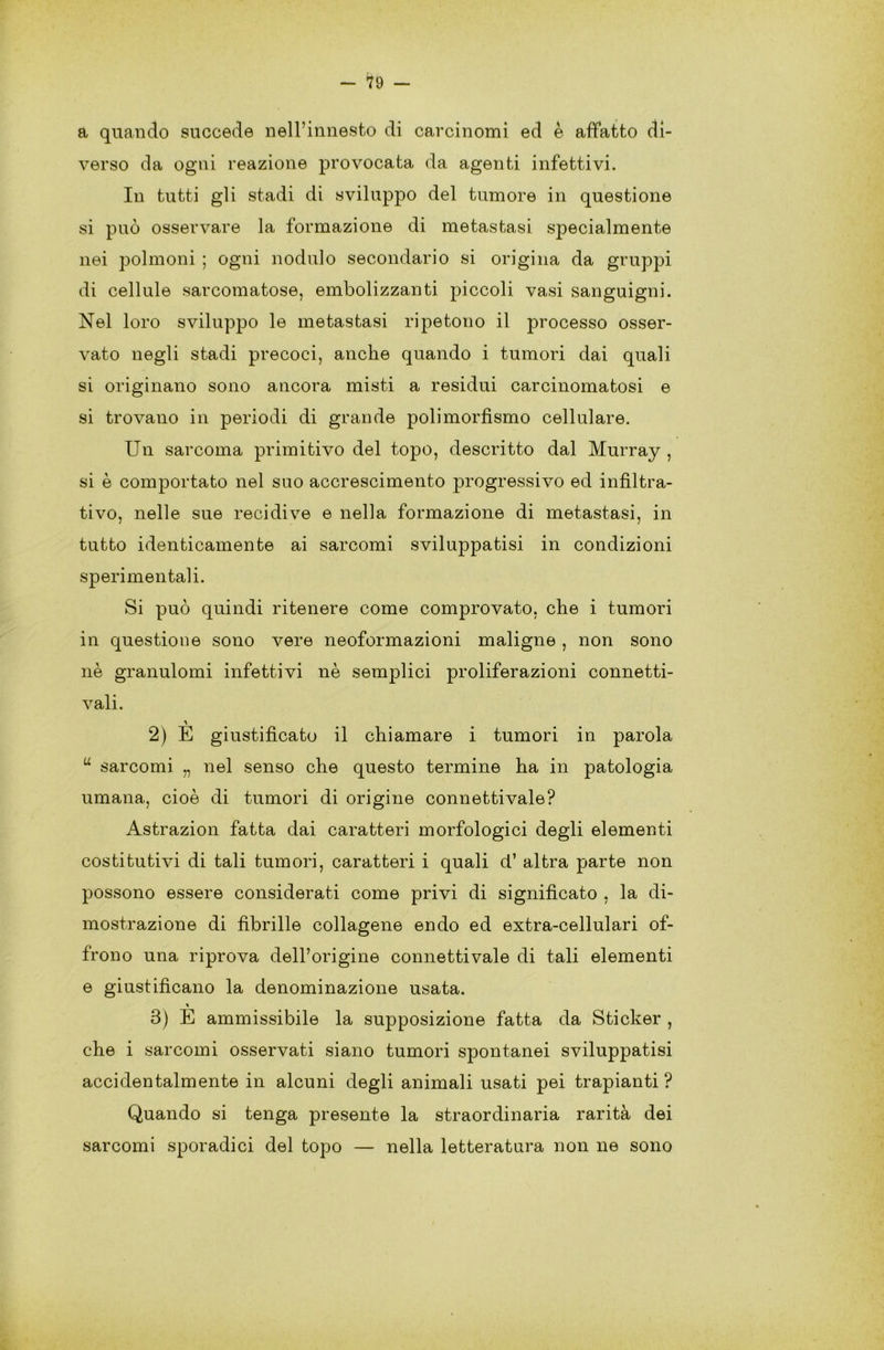 a quando succede nell’innesto di carcinomi ed è affatto di- verso da ogni reazione provocata da agenti infettivi. In tutti gli stadi di sviluppo del tumore in questione si può osservare la formazione di metastasi specialmente nei polmoni ; ogni nodulo secondario si origina da gruppi di cellule sarcomatose, embolizzanti piccoli vasi sanguigni. Nel loro sviluppo le metastasi ripetono il processo osser- vato negli stadi precoci, anche quando i tumori dai quali si originano sono ancora misti a residui carcinomatosi e si trovano in periodi di grande polimorfismo cellulare. Un sarcoma primitivo del topo, descritto dal Murray , si è comportato nel suo accrescimento progressivo ed infìltra- tivo, nelle sue recidive e nella formazione di metastasi, in tutto identicamente ai sarcomi sviluppatisi in condizioni sperimentali. Si può quindi ritenere come comprovato, che i tumori in questione sono vere neoformazioni maligne , non sono nè granulomi infettivi nè semplici proliferazioni connetti- vali. 2) E giustificato il chiamare i tumori in parola u sarcomi „ nel senso che questo termine ha in patologia umana, cioè di tumori di origine connetti vale? Astrazion fatta dai caratteri morfologici degli elementi costitutivi di tali tumori, caratteri i quali d’ altra parte non possono essere considerati come privi di significato , la di- mostrazione di fibrille collagene endo ed extra-cellulari of- frono una riprova dell’origine connettivale di tali elementi e giustificano la denominazione usata. 3) E ammissibile la supposizione fatta da Sticker , che i sarcomi osservati siano tumori spontanei sviluppatisi accidentalmente in alcuni degli animali usati pei trapianti ? Quando si tenga presente la straordinaria rarità dei sarcomi sporadici del topo — nella letteratura non ne sono