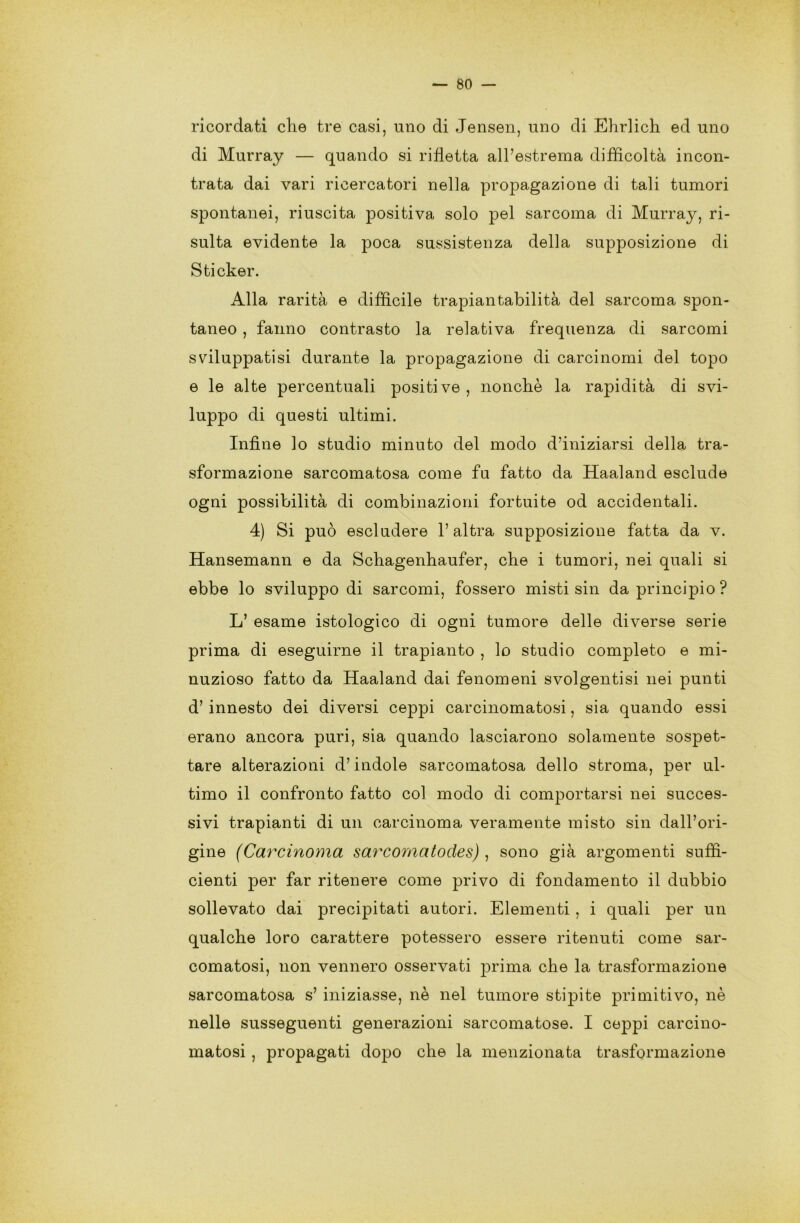 ricordati che tre casi, uno di Jensen, uno di Ehrlich ed uno di Murray — quando si rifletta all’estrema difficoltà incon- trata dai vari ricercatori nella propagazione di tali tumori spontanei, riuscita positiva solo pel sarcoma di Murray, ri- sulta evidente la poca sussistenza della supposizione di Sticker. Alla rarità e difficile trapiantabilità del sarcoma spon- taneo , fanno contrasto la relativa frequenza di sarcomi sviluppatisi durante la propagazione di carcinomi del topo e le alte percentuali positive, nonché la rapidità di svi- luppo di questi ultimi. Infine lo studio minuto del modo d’iniziarsi della tra- sformazione sarcomatosa come fu fatto da Haaland esclude ogni possibilità di combinazioni fortuite od accidentali. 4) Si può escludere l’altra supposizione fatta da v. Hansemann e da Schagenhaufer, che i tumori, nei quali si ebbe lo sviluppo di sarcomi, fossero misti sin da principio ? L’ esame istologico di ogni tumore delle diverse serie prima di eseguirne il trapianto , lo studio completo e mi- nuzioso fatto da Haaland dai fenomeni svolgentisi nei punti d’ innesto dei diversi ceppi carcinomatosi, sia quando essi erano ancora puri, sia quando lasciarono solamente sospet- tare alterazioni d’indole sarcomatosa dello stroma, per ul- timo il confronto fatto col modo di comportarsi nei succes- sivi trapianti di un carcinoma veramente misto sin dall’ori- gine (Carcinoma sarcomatodes) , sono già argomenti suffi- cienti per far ritenere come privo di fondamento il dubbio sollevato dai precipitati autori. Elementi , i quali per un qualche loro carattere potessero essere ritenuti come sar- comatosi, non vennero osservati prima che la trasformazione sarcomatosa s’ iniziasse, nè nel tumore stipite primitivo, nè nelle susseguenti generazioni sarcomatose. I ceppi carcino- matosi , propagati dopo che la menzionata trasformazione