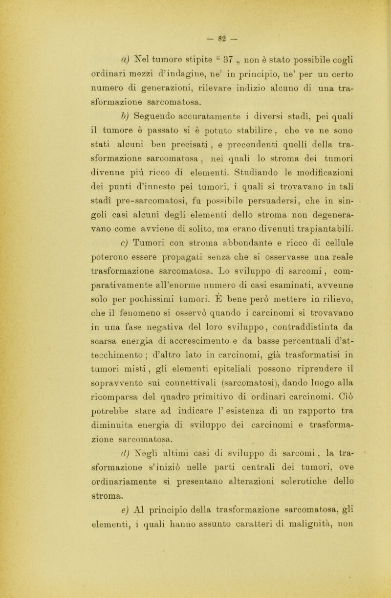 a) Nel tumore stipite a 37 „ non è stato possibile cogli ordinari mezzi d’indagine, ne’ in. principio, ne’ per un certo numero di generazioni, rilevare indizio alcuno di una tra- sformazione sarcomatosa. b) Seguendo accuratamente i diversi stadi, pei quali il tumore è passato si è potuto stabilire , che ve ne sono stati alcuni ben precisati , e pretendenti quelli della tra- sformazione sarcomatosa, nei quali lo stroma dei tumori divenne più ricco di elementi. Studiando le modificazioni dei punti d’innesto pei tumori, i quali si trovavano in tali stadi pre-sarcomatosi, fu possibile persuadersi, che in sin- goli casi alcuni degli elementi dello stroma non degenera- vano come avviene di solito, ma erano divenuti trapiantabili. c) Tumori con stroma abbondante e ricco di cellule poterono essere propagati senza che si osservasse una reale trasformazione sarcomatosa. Lo sviluppo di sarcomi , com- parativamente all’enorme numero di casi esaminati, avvenne solo per pochissimi tumori. E bene però mettere in rilievo, che il fenomeno si osservò quando i carcinomi si trovavano in una fase negativa del loro sviluppo, contraddistinta da scarsa energia di accrescimento e da basse percentuali d’at- tecchimento ; d’altro lato in carcinomi, già trasformatisi in tumori misti , gli elementi epiteliali possono riprendere il sopravvento sui connetti vali (sarcomatosi), dando luogo alla ricomparsa del quadro primitivo di ordinari carcinomi. Ciò potrebbe stare ad indicare 1’ esistenza di un rapporto tra diminuita energia di sviluppo dei carcinomi e trasforma- zione sarcomatosa. d) Negli ultimi casi di sviluppo di sarcomi , la tra- sformazione s’iniziò nelle parti centrali dei tumori, ove ordinariamente si presentano alterazioni sclerotiche dello stroma. e) Al principio della trasformazione sarcomatosa, gli elementi, i quali hanno assunto caratteri di malignità, non