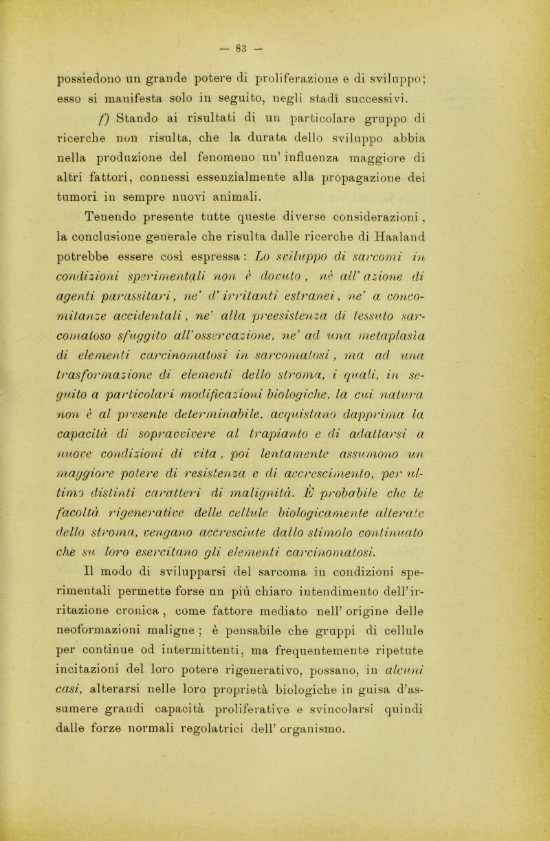 — tì3 — possiedono un grande potere di proliferazione e di sviluppo; esso si manifesta solo in seguito, negli stadi successivi. f) Stando ai risultati di un particolare gruppo di ricerche non risulta, che la durata dello sviluppo abbia nella produzione del fenomeno un’ influenza maggiore di altri fattori, connessi essenzialmente alla propagazione dei tumori in sempre nuovi animali. Tenendo presente tutte queste diverse considerazioni , la conclusione generale che risulta dalle ricerche di Haaland potrebbe essere così espressa : Lo sviluppo di sarcomi in condizioni sperimentali non è dovuto , nè all’ azione di agenti parassitari, ne* d* irritanti estranei, ne’ a conco- mitanze accidentali, ne’ alla preesistenza di tessuto sar- comaloso sfuggito all’osservazione, ne’ ad una metaplasìa di elementi carcinomatosi in sarcomatosi, ma ad ima trasformazione di elementi dello stroma, i quali, in se- guito a particolari modificazioni biologiche, la cui natura non è al presente determinabile, acquistano dapprima la capacità di sopravvivere al trapianto e di adattarsi a nuove condizioni di vita, poi lentamente assumono un maggiore potere di resistenza e di accrescimento, per ul- timo distinti caratteri di malignità. È probabile che le facoltà rigenerative delle cellule biologicamente alterate dello stroma, vengano accresciute dallo stimolo continuato che su loro esercitano gli elementi carcinomatosi. Il modo di svilupparsi del sarcoma in condizioni spe- rimentali permette forse un più chiaro intendimento dell’ir- ritazione cronica , come fattore mediato nell’ origine delle neoformazioni maligne ; è pensabile che gruppi di cellule per continue od intermittenti, ma frequentemente ripetute incitazioni del loro potere rigenerativo, possano, in alcuni casi, alterarsi nelle loro proprietà biologiche in guisa d’as- sumere grandi capacità proliferati ve e svincolarsi quindi dalle forze normali regolatrici dell’ organismo.