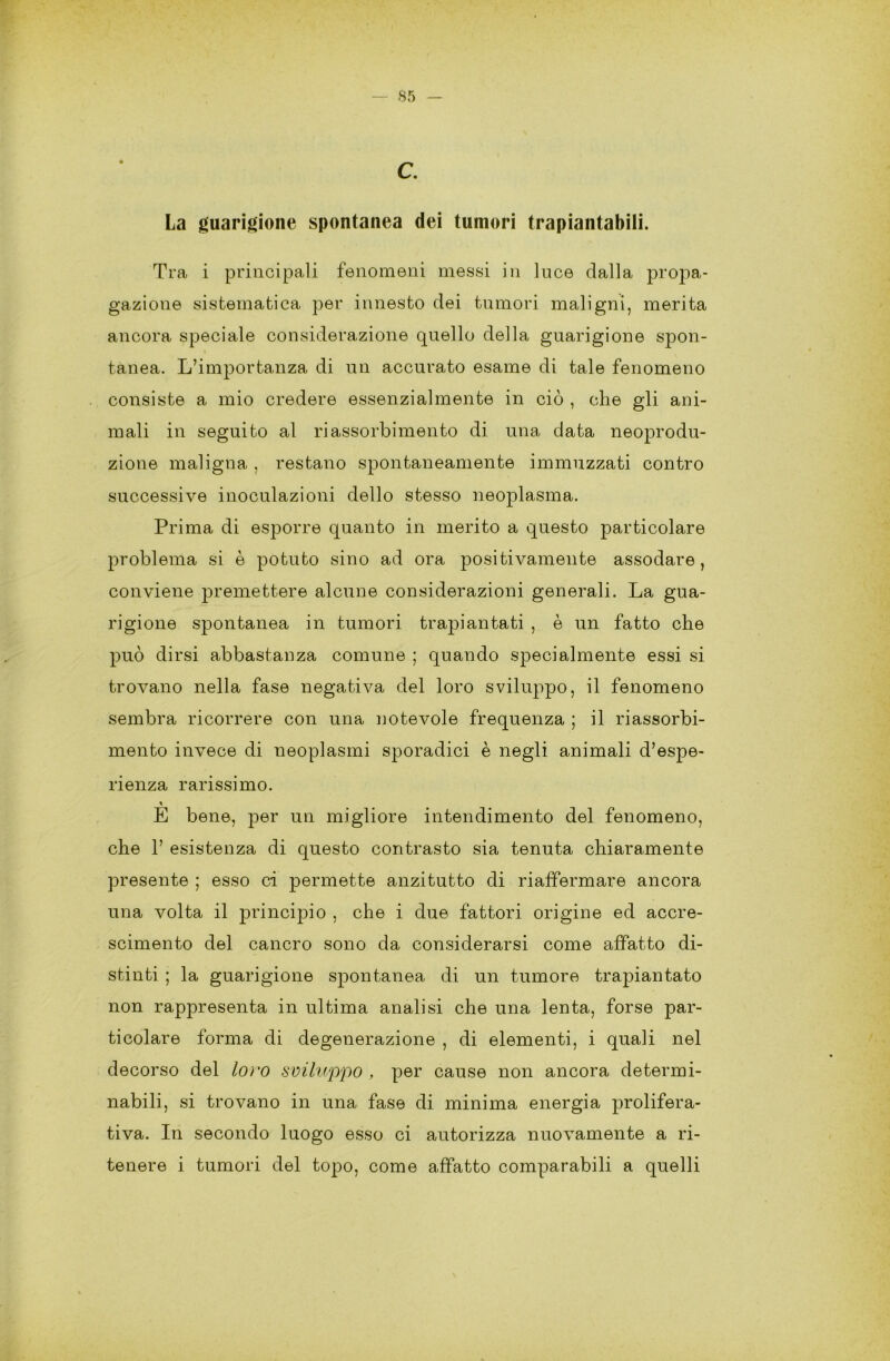 La guarigione spontanea dei tumori trapiantabili. Tra i principali fenomeni messi in luce dalla propa- gazione sistematica per innesto dei tumori maligni, merita ancora speciale considerazione quello della guarigione spon- tanea. L’importanza di un accurato esame di tale fenomeno consiste a mio credere essenzialmente in ciò , che gli ani- mali in seguito al riassorbimento di una data neoprodu- zione maligna , restano spontaneamente immuzzati contro successive inoculazioni dello stesso neoplasma. Prima di esporre quanto in merito a questo particolare problema si è potuto sino ad ora positivamente assodare, conviene premettere alcune considerazioni generali. La gua- rigione spontanea in tumori trapiantati , è un fatto che può dirsi abbastanza comune ; quando specialmente essi si trovano nella fase negativa del loro sviluppo, il fenomeno sembra ricorrere con una notevole frequenza ; il riassorbi- mento invece di neoplasmi sporadici è negli animali d’espe- rienza rarissimo. E bene, per un migliore intendimento del fenomeno, che 1’ esistenza di questo contrasto sia tenuta chiaramente presente ; esso ci permette anzitutto di riaffermare ancora una volta il principio , che i due fattori origine ed accre- scimento del cancro sono da considerarsi come affatto di- stinti ; la guarigione spontanea di un tumore trapiantato non rappresenta in ultima analisi che una lenta, forse par- ticolare forma di degenerazione , di elementi, i quali nel decorso del loro sviluppo , per cause non ancora determi- nabili, si trovano in una fase di minima energia prolifera- tiva. In secondo luogo esso ci autorizza nuovamente a ri- tenere i tumori del topo, come affatto comparabili a quelli