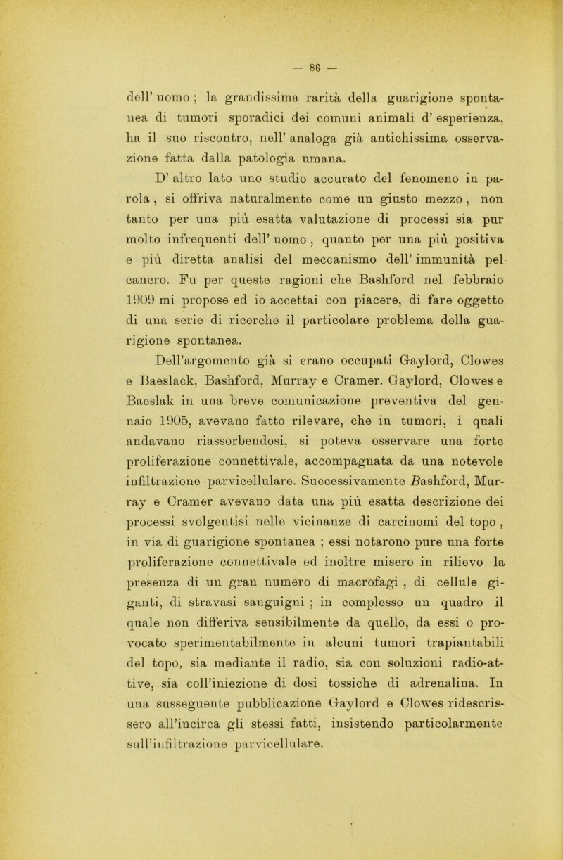 dell’ uomo ; la grandissima rarità della guarigione sponta- • nea di tumori sporadici dei comuni animali d’ esperienza, ha il suo riscontro, nell’ analoga già antichissima osserva- zione fatta dalla patologìa umana. D’ altro lato uno studio accurato del fenomeno in pa- rola , si offriva naturalmente come un giusto mezzo , non tanto per una più esatta valutazione di processi sia pur molto infrequenti dell’ uomo , quanto per una più positiva e più diretta analisi del meccanismo dell’ immunità pel cancro. Fu per queste ragioni che Bashford nel febbraio 1909 mi propose ed io accettai con piacere, di fare oggetto di una serie di ricerche il particolare problema della gua- rigione spontanea. Dell’argomento già si erano occupati G-aylord, Clowes e Baeslack, Bashford, Murray e Cramer. Gaylord, Clowes e Baeslak in una breve comunicazione preventiva del gen- naio 1905, avevano fatto rilevare, che in tumori, i quali andavano riassorbendosi, si poteva osservare una forte proliferazione connettivale, accompagnata da una notevole infiltrazione parvicellulare. Successivamente Bashford, Mur- ray e Cramer avevano data una più esatta descrizione dei processi svolgentisi nelle vicinanze di carcinomi del topo , in via di guarigione spontanea ; essi notarono pure una forte proliferazione connettivale ed inoltre misero in rilievo la presenza di un gran numero di macrofagi , di cellule gi- ganti, di stravasi sanguigni ; in complesso un quadro il quale non differiva sensibilmente da quello, da essi o pro- vocato sperimentabilmente in alcuni tumori trapiantabili del topo, sia mediante il radio, sia con soluzioni radio-at- tive, sia coll’iniezione di dosi tossiche di adrenalina. In una susseguente pubblicazione Gaylord e Clowes ridescris- sero all’incirca gli stessi fatti, insistendo particolarmente sull’infiltrazione parvicellulare.