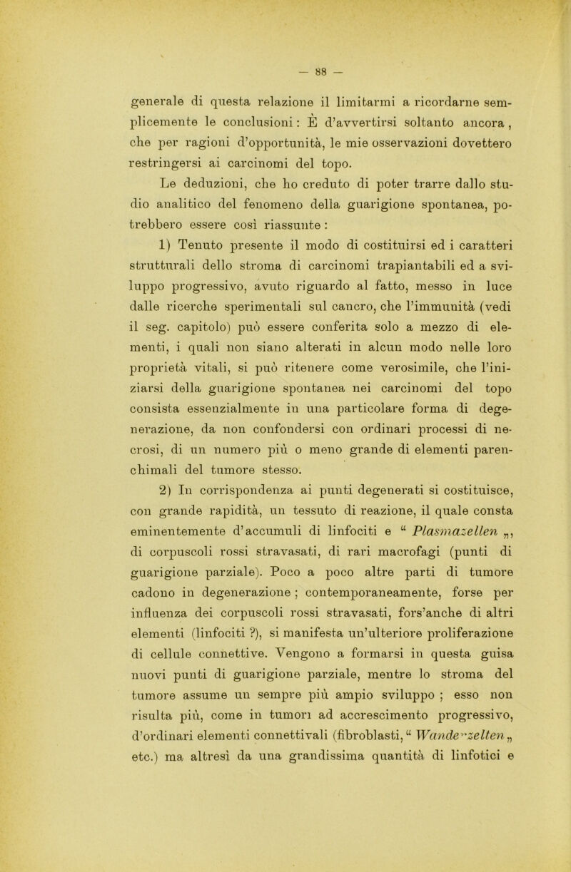 generale di questa relazione il limitarmi a ricordarne sem- plicemente le conclusioni : È d’avvertirsi soltanto ancora , che per ragioni d’opportunità, le mie osservazioni dovettero restringersi ai carcinomi del topo. Le deduzioni, che ho creduto di poter trarre dallo stu- dio analitico del fenomeno della guarigione spontanea, po- trebbero essere così riassunte : 1) Tenuto presente il modo di costituirsi ed i caratteri strutturali dello stroma di carcinomi trapiantabili ed a svi- luppo progressivo, avuto riguardo al fatto, messo in luce dalle ricerche sperimentali sul cancro, che l’immunità (vedi il seg. capitolo) può essere conferita solo a mezzo di ele- menti, i quali non siano alterati in alcun modo nelle loro proprietà vitali, si può ritenere come verosimile, che l’ini- ziarsi della guarigione spontanea nei carcinomi del topo consista essenzialmente in una particolare forma di dege- nerazione, da non confondersi con ordinari processi di ne- crosi, di un numero più o meno grande di elementi paren- chimali del tumore stesso. 2) In corrispondenza ai punti degenerati si costituisce, con grande rapidità, un tessuto di reazione, il quale consta eminentemente d’accumuli di linfociti e “ Plasmazellen „, di corpuscoli rossi stravasati, di rari macrofagi (punti di guarigione parziale). Poco a poco altre parti di tumore cadono in degenerazione ; contemporaneamente, forse per influenza dei corpuscoli rossi stravasati, fors’anche di altri elementi (linfociti ?), si manifesta un’ulteriore proliferazione di cellule connettive. Vengono a formarsi in questa guisa nuovi punti di guarigione parziale, mentre lo stroma del tumore assume un sempre più ampio sviluppo ; esso non risulta più, come in tumori ad accrescimento progressivo, d’ordinari elementi connettivali (fibroblasti,u Wande^zelten„ etc.) ma altresì da una grandissima quantità di linfotici e