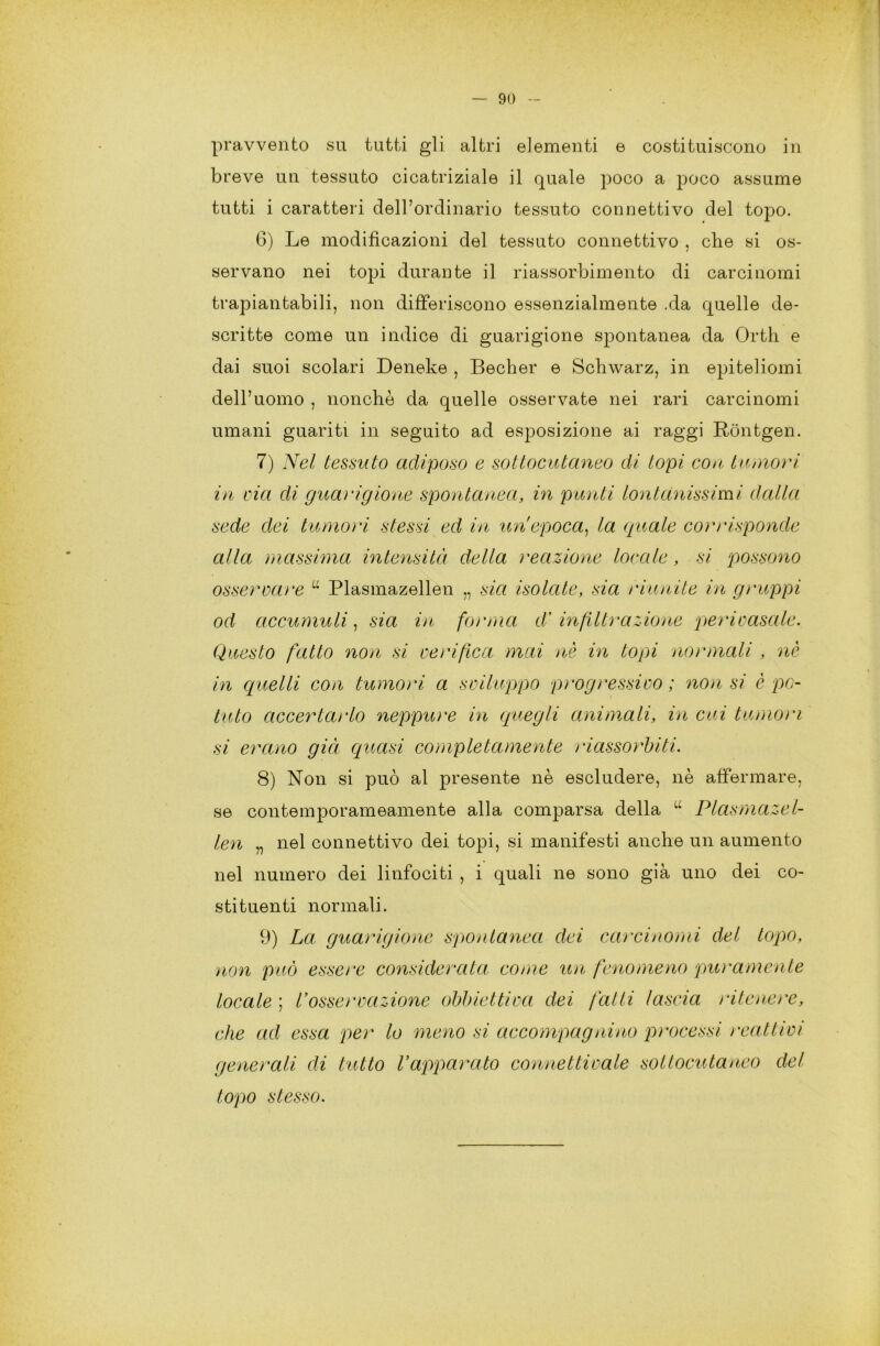 pravvento su tutti gli altri elementi e costituiscono in breve un tessuto cicatriziale il quale poco a poco assume tutti i caratteri dell’ordinario tessuto connettivo del topo. 6) Le modificazioni del tessuto connettivo , che si os- servano nei topi durante il riassorbimento di carcinomi trapiantabili, non differiscono essenzialmente .da quelle de- scritte come un indice di guarigione spontanea da Orth e dai suoi scolari Deneke , Becher e Schwarz, in epiteliomi dell’uomo , nonché da quelle osservate nei rari carcinomi umani guariti in seguito ad esposizione ai raggi Rontgen. 7) Nel tessuto adiposo e sottocutaneo di topi con tumori in via di guarigione spontanea, in punti lontanissimi dalla sede dei tumori stessi ed in un'epoca, la quale corrisponde alla massima intensità della reazione locale, si possono osservare u Plasmazellen „ sia isolate, sia riunite in gruppi od accumuli, sia in forma dà infiltrazione perivasale. Questo fatto non si verifica mai nè in topi normali , nè in quelli con tumori a sviluppo progressivo ; non si è po- tuto accertarlo neppure in quegli animali, in cui tumori si erano già quasi completamente riassorbiti. 8) Non si può al presente nè escludere, nè affermare, se contemporameamente alla comparsa della “ Plasmazel- len „ nel connettivo dei topi, si manifesti anche un aumento nel numero dei linfociti , i quali ne sono già uno dei co- stituenti normali. 9) La guarigione spontanea dei carcinomi del topo, non può essere considerata come un fenomeno puramente locale ; l’osservazione obbiettiva dei falli lascia ritenere, che ad essa per lo meno si accompagnino processi rcattivi generali di tutto l’apparato connettivale sottocutaneo del topo stesso.