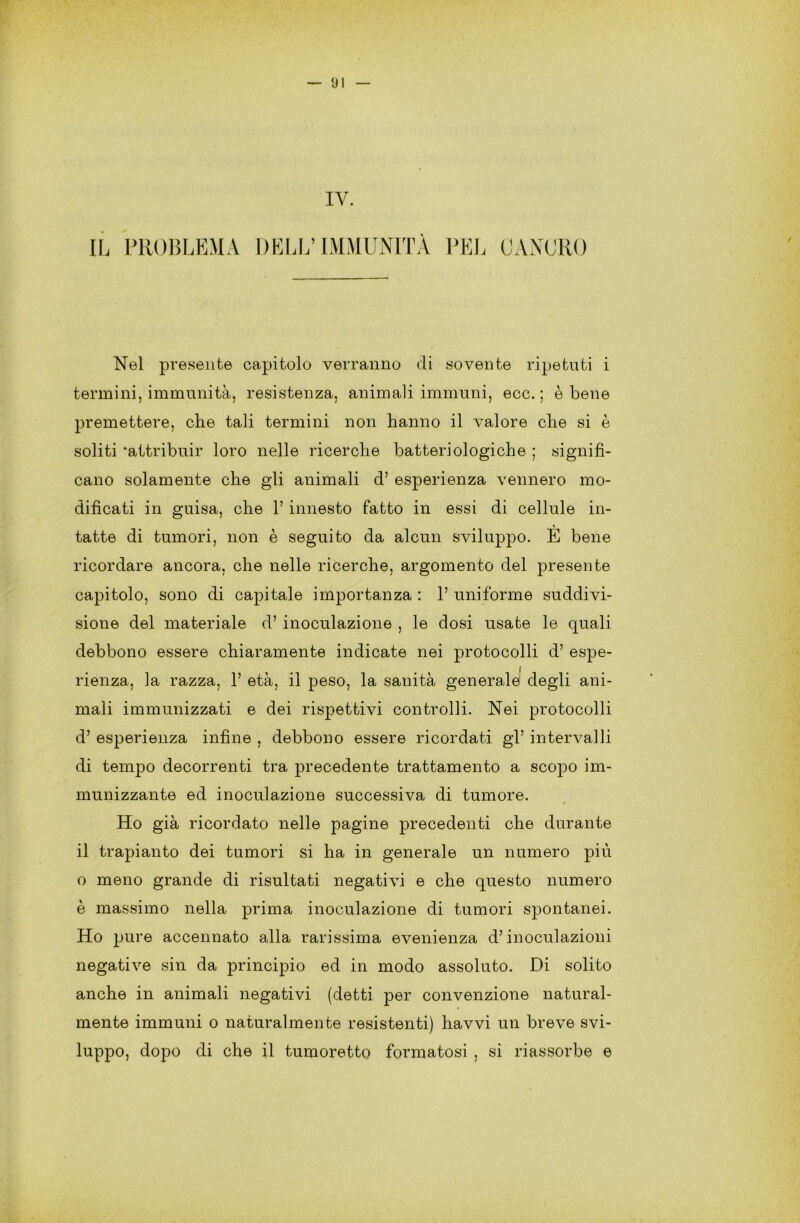 IV. IL PROBLEMA DELL’IMMUNITÀ PEL CANORO Nel presente capitolo verranno di sovente ripetuti i termini, immunità, resistenza, animali immuni, ecc. ; è bene premettere, che tali termini non hanno il valore che si è soliti ‘attribuir loro nelle ricerche batteriologiche ; signifi- cano solamente che gli animali d’ esperienza vennero mo- dificati in guisa, che l’innesto fatto in essi di cellule in- tatte di tumori, non è seguito da alcun sviluppo. E bene ricordare ancora, che nelle ricerche, argomento del presente capitolo, sono di capitale importanza : 1’ uniforme suddivi- sione del materiale d’ inoculazione , le dosi usate le quali debbono essere chiaramente indicate nei protocolli d’ espe- rienza, la razza, 1’ età, il peso, la sanità generale' degli ani- mali immunizzati e dei rispettivi controlli. Nei protocolli d’ esperienza infine , debbono essere ricordati gl’ intervalli di tempo decorrenti tra precedente trattamento a scopo im- munizzante ed inoculazione successiva di tumore. / Ho già ricordato nelle pagine precedenti che durante il trapianto dei tumori si ha in generale un numero più o meno grande di risultati negativi e che questo numero è massimo nella prima inoculazione di tumori spontanei. Ho pure accennato alla rarissima evenienza d’inoculazioni negative sin da principio ed in modo assoluto. Di solito anche in animali negativi (detti per convenzione natural- mente immuni o naturalmente resistenti) havvi un breve svi- luppo, dopo di che il tumoretto formatosi , si riassorbe e