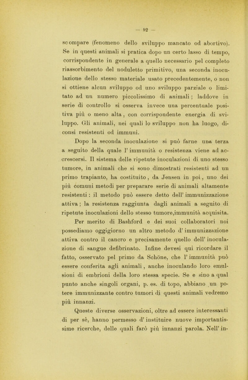 scompare (fenomeno dello sviluppo mancato od abortivo). Se in questi animali si pratica dopo un certo lasso di tempo, corrispondente in generale a quello necessario pel completo riassorbimento del noduletto primitivo, una seconda inocu- lazione dello stesso materiale usato precedentemente, o non si ottiene alcun sviluppo od uno sviluppo parziale o limi- tato ad un numero piccolissimo di animali ; laddove in serie di controllo si osserva invece una percentuale posi- tiva più o meno alta , con corrispondente energia di svi- luppo. Gli animali, nei quali lo sviluppo non ha luogo, di- consi resistenti od immuni. Dopo la seconda inoculazione si può farne una terza a seguito della quale 1’ immunità o resistenza viene ad ac- crescersi. Il sistema delle ripetute inoculazioni di uno stesso tumore, in animali che si sono dimostrati resistenti ad un primo trapianto, ha costituito , da Jensen in poi , uno dei più comuni metodi per preparare serie di animali altamente resistenti : il metodo può essere detto dell’ immunizzazione attiva ; la resistenza raggiunta dagli animali a seguito di ripetute inoculazioni dello stesso tumore,immunità acquisita. Per merito di Bashford e dei suoi collaboratori noi possediamo oggigiorno un altro metodo d’immunizzazione attiva contro il cancro e precisamente quello dell’ inocula- zione di sangue defìbrinato. Infine devesi qui ricordare il fatto, osservato pel primo da Schòne, che 1’ immunità può essere conferita agli animali , anche inoculando loro emul- sioni di embrioni della loro stessa specie. Se e sino a qual punto anche singoli organi, p. es. di topo, abbiano un po- tere immunizzante contro tumori di questi animali vedremo più innanzi. Queste diverse osservazioni, oltre ad essere interessanti di per sè, hanno permesso d’instituire nuove importantis- sime ricerche, delle quali farò più innanzi parola. Nell’ in-