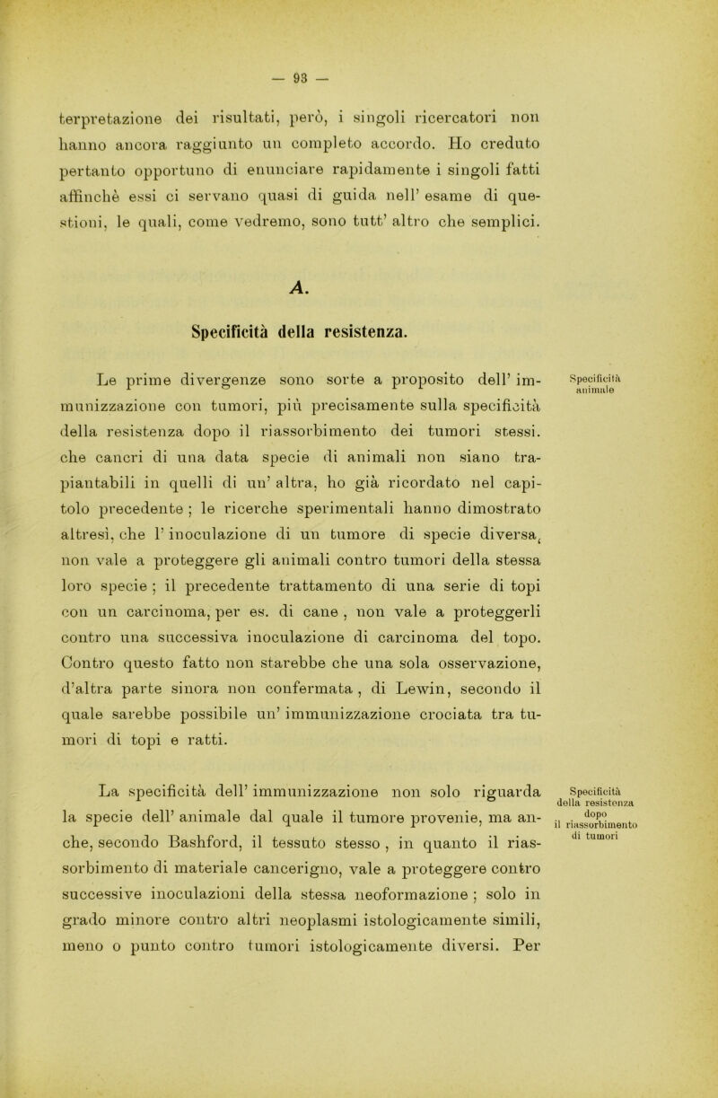 fcerpvetazione dei risultati, però, i singoli ricercatori non hanno ancora raggiunto un completo accordo. Ho creduto pertanto opportuno di enunciare rapidamente i singoli fatti affinchè essi ci servano quasi di guida nell’ esame di que- stioni, le quali, come vedremo, sono tutt’ altro che semplici. A. Specificità della resistenza. Le prime divergenze sono sorte a proposito dell’ im- munizzazione con tumori, più precisamente sulla specificità della resistenza dopo il riassorbimento dei tumori stessi, che cancri di una data specie di animali non siano tra- piantabili in quelli di un’ altra, ho già ricordato nel capi- tolo precedente ; le ricerche sperimentali hanno dimostrato altresì, che l’inoculazione di un tumore di specie diversa( non vale a proteggere gli animali contro tumori della stessa loro specie ; il precedente trattamento di una serie di topi con un carcinoma, per es. di cane , non vale a proteggerli contro una successiva inoculazione di carcinoma del topo. Contro questo fatto non starebbe che una sola osservazione, d’altra parte sinora non confermata, di Lewin, secondo il quale sarebbe possibile un’ immunizzazione crociata tra tu- mori di topi e ratti. La specificità dell’ immunizzazione non solo riguarda la specie dell’ animale dal quale il tumore provenie, ma an- che, secondo Bashford, il tessuto stesso , in quanto il rias- sorbimento di materiale cancerigno, vale a proteggere contro successive inoculazioni della stessa neoformazione ; solo in grado minore contro altri neoplasmi istologicamente simili, meno o punto contro tumori istologicamente diversi. Per Specificità animale Specificità della resistenza dopo il riassorbimento di tumori