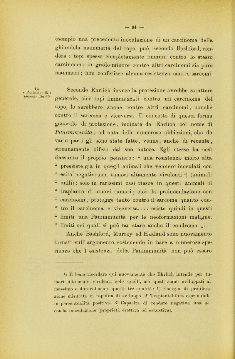 esempio una precedente inoculazione di un carcinoma della ghiandola mammaria del topo, può, secondo Bashford, ren- dere i topi spesso completamente immuni contro lo stesso carcinoma ; in grado minore contro altri carcinomi sia pure mammari ; non conferisce alcuna resistenza contro sarcomi. La « Panimmunità » secondo Khrlich Secondo Ehrlich invece la protezione avrebbe carattere generale, cioè topi immunizzati contro un carcinoma del topo, lo sarebbero anche contro altri carcinomi , nonché contro il sarcoma e viceversa. Il concetto di questa forma generale di protezione, indicata da Ehrlich col nome di Panimmunità, ad onta delle numerose obbiezioni, che da varie parti gli sono state fatte, venne, anche di recente , strenuamente difeso dal suo autore. Egli stesso ha così riassunto il proprio pensiero : u una resistenza molto alta preesiste già in quegli animali che vennero inoculati con 4  esito negativo,con tumori altamente virulenti *) (animali M nulli) ; solo in rarissimi casi riesce in questi animali il u trapianto di nuovi tumori ; cioè la preinoculazione con u carcinomi, protegge tanto contro il sarcoma quanto con- u tro il carcinoma e viceversa. . . . esiste quindi in questi u limiti una Panimmunità per le neoformazioni maligne, w limiti nei quali si può far stare anche il condroma „. Anche Bashford, Murray ed Haaland sono nuovamente tornati sull’ argomento, sostenendo in base a numerose spe- rienze che 1’ esistenza della Panimmunità non può essere l) È bene ricordare qui nuovamente che Ehrlich intende per tu- mori altamente virulenti solo quelli, nei quali siano sviluppati al massimo e durevolmente queste tre qualità : 1) Energia di prolifera- zione misurata in rapidità di sviluppo. 2) Trapiantabilità esprimibile in percentualità positive. B) Capacità di rendere negativa una se conda inoculazione (proprietà eretti va od esaustiva).