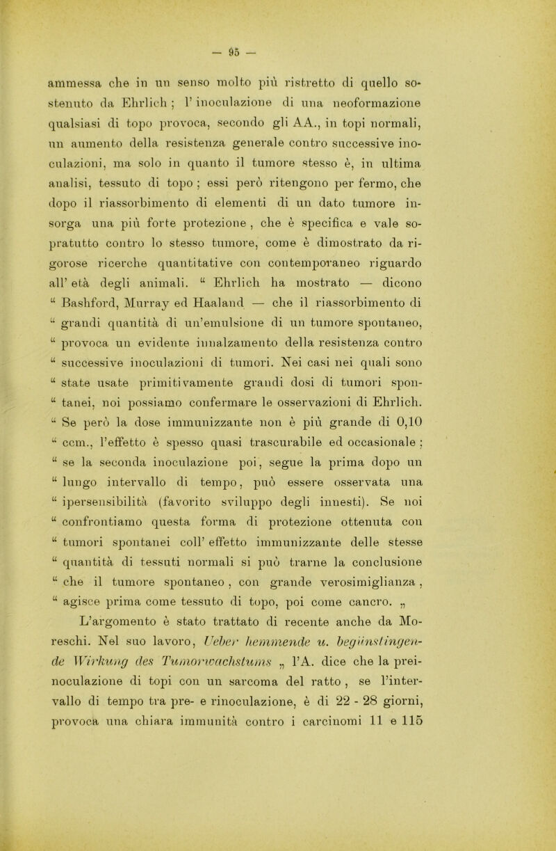 ammessa che in un senso molto più ristretto di quello so* stenuto da Ehrlich ; l’inoculazione di una neoformazione qualsiasi di topo provoca, secondo gli AA., in topi normali, un aumento della resistenza generale contro successive ino- culazioni, ma solo in quanto il tumore stesso è, in ultima analisi, tessuto di topo ; essi però ritengono per fermo, che dopo il riassorbimento di elementi di un dato tumore in- sorga una più forte protezione , che è specifica e vale so- pratutto contro lo stesso tumore, come è dimostrato da ri- gorose ricerche quantitative con contemporaneo riguardo all’ età degli animali. u Ehrlich ha mostrato — dicono u Bashford, Murray ed Haaland — che il riassorbimento di “ grandi quantità di un’emulsione di un tumore spontaneo, u provoca un evidente innalzamento della resistenza contro u successive inoculazioni di tumori. Nei casi nei quali sono u state usate primitivamente grandi dosi di tumori spon- u tanei, noi possiamo confermare le osservazioni di Ehrlich. u Se però la dose immunizzante non è più grande di 0,10 u ccm., l’effetto è spesso quasi trascurabile ed occasionale ; u se la seconda inoculazione poi, segue la prima dopo un “ lungo intervallo di tempo, può essere osservata una u ipersensibilità (favorito sviluppo degli innesti). Se noi u confrontiamo questa forma di protezione ottenuta con u tumori spontanei coll’ effetto immunizzante delle stesse u quantità di tessuti normali si può trarne la conclusione u che il tumore spontaneo , con grande verosimiglianza , u agisce prima come tessuto di topo, poi come cancro. „ L’argomento è stato trattato di recente anche da Mo- reschi. Nel suo lavoro, Ueber hemmende u. begunstingen- de Wirkung des Tumorwachstums „ l’A. dice che la prei- noculazione di topi, con un sarcoma del ratto , se l’inter- vallo di tempo tra pre- e rinoculazione, è di 22 - 28 giorni, provoca una chiara immunità contro i carcinomi 11 e 115