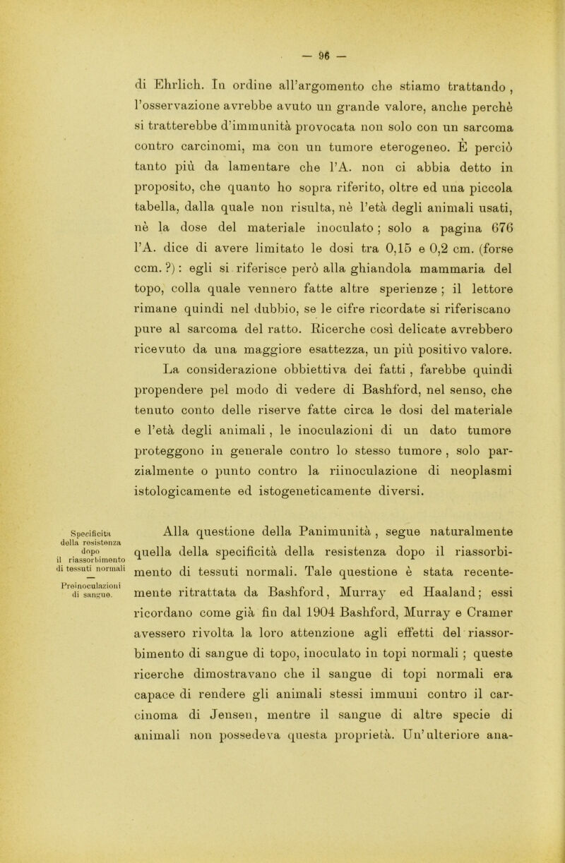 di Ehrlich. Iti ordine all’argomento che stiamo trattando , l’osservazione avrebbe avuto un grande valore, anche perchè si tratterebbe d’immunità provocata non solo con un sarcoma contro carcinomi, ma con un tumore eterogeneo. È perciò tanto più da lamentare che l’A. non ci abbia detto in proposito, che quanto ho sopra riferito, oltre ed una piccola tabella, dalla quale non risulta, nè l’età degli animali usati, nè la dose del materiale inoculato ; solo a pagina 676 l’A. dice di avere limitato le dosi tra 0,15 e 0,2 cm. (forse ccm. ?) : egli si riferisce però alla ghiandola mammaria del topo, colla quale vennero fatte altre sperienze ; il lettore rimane quindi nel dubbio, se le cifre ricordate si riferiscano pure al sarcoma del ratto. Ricerche così delicate avrebbero ricevuto da una maggiore esattezza, un più positivo valore. La considerazione obbiettiva dei fatti , farebbe quindi propendere pel modo di vedere di Bashford, nel senso, che tenuto conto delle riserve fatte circa le dosi del materiale e l’età degli animali , le inoculazioni di un dato tumore proteggono in generale contro lo stesso tumore , solo par- zialmente o punto contro la riinoculazione di neoplasmi istologicamente ed istogeneticamente diversi. Specificità Alla questione della Panimunità , segue naturalmente della resistenza d°p° quella della specificità della resistenza dopo il riassorbi- il riassorbimento A A A di tessuti^normali mento di tessuti normali. Tale questione è stata recente- '1 df sanlfuè°mente ritrattata da Bashford, Murray ed Haaland ; essi ricordano come già fin dal 1904 Bashford, Murray e Cramer avessero rivolta la loro attenzione agli effetti del riassor- bimento di sangue di topo, inoculato in topi normali ; queste ricerche dimostravano che il sangue di topi normali era capace di rendere gli animali stessi immuni contro il car- cinoma di Jensen, mentre il sangue di altre specie di animali non possedeva questa proprietà. Un’ulteriore ana-