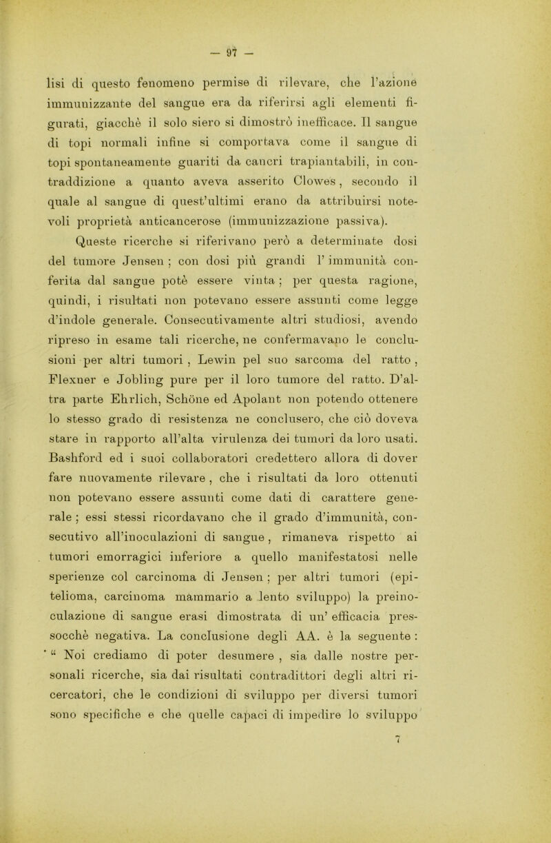 lisi di questo fenomeno permise di rilevare, che l’azione immunizzante del sangue era da riferirsi agli elementi fi- gurati, giacché il solo siero si dimostrò inefficace. Il sangue di topi normali infine si comportava come il sangue di topi spontaneamente guariti da cancri trapiantabili, in con- traddizione a quanto aveva asserito Clowes , secondo il quale al sangue di quest’ultimi erano da attribuirsi note- voli proprietà anticancerose (immunizzazione passiva). Queste ricerche si riferivano però a determinate dosi del tumore Jensen ; con dosi più grandi V immunità con- ferita dal sangue potè essere vinta ; per questa ragione, quindi, i risultati non potevano essere assunti come legge d’indole generale. Consecutivamente altri studiosi, avendo ripreso in esame tali ricerche, ne confermavano le conclu- sioni per altri tumori, Lewin pel suo sarcoma del ratto, Flexner e Jobling pure per il loro tumore del ratto. D’al- tra parte Ehrlich, Schòne ed Apolant non potendo ottenere lo stesso grado di resistenza ne conclusero, che ciò doveva stare in rapporto all’alta virulenza dei tumori da loro usati. Bashford ed i suoi collaboratori credettero allora di dover fare nuovamente rilevare , che i risultati da loro ottenuti non potevano essere assunti come dati di carattere gene- rale ; essi stessi ricordavano che il grado d’immunità, con- secutivo all’inoculazioni di sangue, rimaneva rispetto ai tumori emorragici inferiore a quello manifestatosi nelle sperienze col carcinoma di Jensen ; per altri tumori (epi- telioma, carcinoma mammario a lento sviluppo) la preino- culazione di sangue erasi dimostrata di un’ efficacia pres- socchè negativa. La conclusione degli AA. è la seguente : “ Noi crediamo di poter desumere , sia dalle nostre per- sonali ricerche, sia dai risultati contradittori degli altri ri- cercatori, che le condizioni di sviluppo per diversi tumori sono specifiche e che quelle capaci di impedire lo sviluppo 7