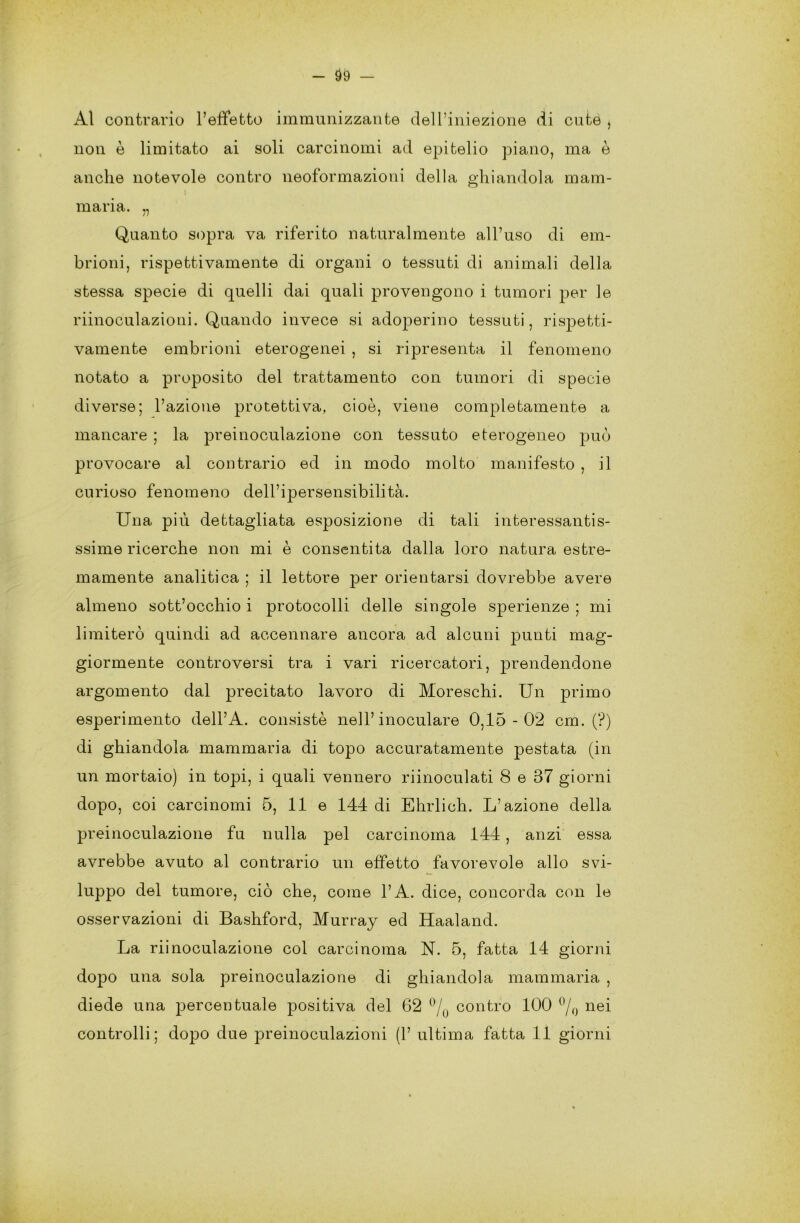 Al contrario l’effetto immunizzante dell’iniezione di cute , non è limitato ai soli carcinomi ad epitelio piano, ma è anche notevole contro neoformazioni della ghiandola mam- I maria. „ Quanto sopra va riferito naturalmente all’uso di em- brioni, rispettivamente di organi o tessuti di animali della stessa specie di quelli dai quali provengono i tumori per le riinoculazioni. Quando invece si adoperino tessuti, rispetti- vamente embrioni eterogenei , si ripresenta il fenomeno notato a proposito del trattamento con tumori di specie diverse; l’azione protettiva, cioè, viene completamente a mancare ; la preinoculazione con tessuto eterogeneo può provocare al contrario ed in modo molto manifesto , il curioso fenomeno dell’ipersensibilità. Una più dettagliata esposizione di tali interessantis- ssime ricerche non mi è consentita dalla loro natura estre- mamente analitica ; il lettore per orientarsi dovrebbe avere almeno sottocchio i protocolli delle singole sperienze ; mi limiterò quindi ad accennare ancora ad alcuni punti mag- giormente controversi tra i vari ricercatori, prendendone argomento dal precitato lavoro di Moreschi. Un primo esperimento dell’A. consistè nell’inoculare 0,15-02 cm. (?) di ghiandola mammaria di topo accuratamente pestata (in un mortaio) in topi, i quali vennero riinoculati 8 e 37 giorni dopo, coi carcinomi 5, 11 e 144 di Ehrlich. L’azione della preinoculazione fu nulla pel carcinoma 144, anzi essa avrebbe avuto al contrario un effetto favorevole allo svi- luppo del tumore, ciò che, come l’A. dice, concorda con le osservazioni di Bashford, Murray ed Haaland. La riinoculazione col carcinoma N. 5, fatta 14 giorni dopo una sola preinoculazione di ghiandola mammaria , diede una percentuale positiva del 62 °/0 contro 100 % nei controlli; dopo due preinoculazioni (1’ ultima fatta 11 giorni