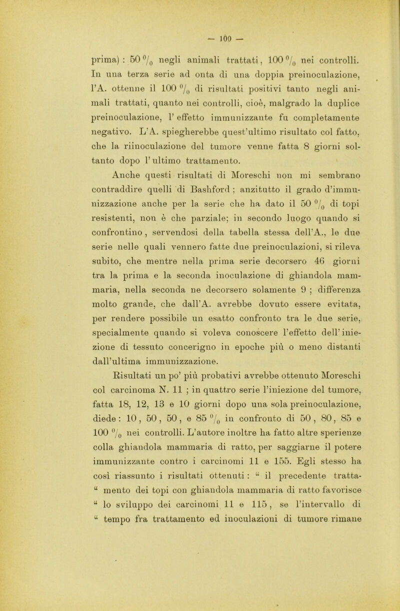 prima) : 50 °/0 negli animali trattati, 100 °/0 nei controlli. In una terza serie acl onta di una doppia preinoculazione, l’A. ottenne il 100 °/0 di risultati positivi tanto negli ani- mali trattati, quanto nei controlli, cioè, malgrado la duplice preinoculazione, 1’ effetto immunizzante fu completamente negativo. LA. spiegherebbe quest’ultimo risultato col fatto, che la riinoculazione del tumore venne fatta 8 giorni sol- tanto dopo l’ultimo trattamento. Anche questi risultati di Moreschi non mi sembrano contraddire quelli di Bashford ; anzitutto il grado d’immu- nizzazione anche per la serie che ha dato il 50 °/0 di topi resistenti, non è che parziale; in secondo luogo quando si confrontino , servendosi della tabella stessa dell’A., le due serie nelle quali vennero fatte due preinoculazioni, si rileva subito, che mentre nella prima serie decorsero 46 giorni tra la prima e la seconda inoculazione di ghiandola mam- maria, nella seconda ne decorsero solamente 9 ; differenza molto grande, che dall’A. avrebbe dovuto essere evitata, per rendere possibile un esatto confronto tra le due serie, specialmente quando si voleva conoscere l’effetto dell'inie- zione di tessuto concerigno in epoche più o meno distanti dall’ultima immunizzazione. Risultati un po’ più probativi avrebbe ottenuto Moreschi col carcinoma N. 11 ; in quattro serie l’iniezione del tumore, fatta 18, 12, 13 e 10 giorni dopo una sola preinoculazione, diede : 10 , 50 , 50 , e 85 °/0 in confronto di 50 , 80, 85 e 100 °/0 nei controlli. L’autore inoltre ha fatto altre sperienze colla, ghiandola mammaria di ratto, per saggiarne il potere immunizzante contro i carcinomi 11 e 155. Egli stesso ha così riassunto i risultati ottenuti : u il precedente tratta- u mento dei topi con ghiandola mammaria di ratto favorisce u lo sviluppo dei carcinomi 11 e 115, se l’intervallo di u tempo fra trattamento ed inoculazioni di tumore rimane