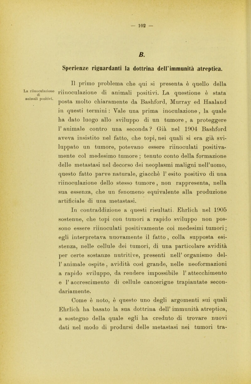 La riinocula/i0110 di animali positivi. B. Sperienze riguardanti la dottrina dell’immunità atreptica. Il primo problema che qui si presenta è quello della riinoculazione di animali positivi. La questione è stata posta molto chiaramente da Bashford, Murray ed Haaland in questi termini : Vale una prima inoculazione , la quale ha dato luogo allo sviluppo di un tumore , a proteggere r animale contro una seconda ? Già nel 1904 Bashford aveva insistito nel fatto, che topi, nei quali si era già svi- luppato un tumore, potevano essere riinoculati positiva- mente col medesimo tumore ; tenuto conto della formazione delle metastasi nel decorso dei neoplasmi maligni nell’uomo, questo fatto parve naturale, giacche 1’ esito positivo di una riinoculazione dello stesso tumore , non rappresenta, nella sua essenza, che un fenomeno equivalente alla produzione r artificiale di una metastasi. In contraddizione a questi risultati Eludi eh nel 1905 sostenne, che topi con tumori a rapido sviluppo non pos- sono essere riinoculati positivamente coi medesimi tumori ; egli interpretava nuovamente il fatto , colla supposta esi- stenza, nelle cellule dei tumori, di una particolare avidità per certe sostanze nutritive, presenti nell’ organismo del- 1’ animale ospite , avidità così grande, nelle neoformazioni a rapido sviluppo, da rendere impossibile 1’ attecchimento e 1’ accrescimento di cellule cancerigne trapiantate secon- dariamente. Come è noto, è questo uno degli argomenti sui quali Ehrlicli ha basato la sua dottrina dell’ immunità atreptica, a sostegno della quale egli ha creduto di trovare nuovi dati nel modo di prodursi delle metastasi nei tumori tra-