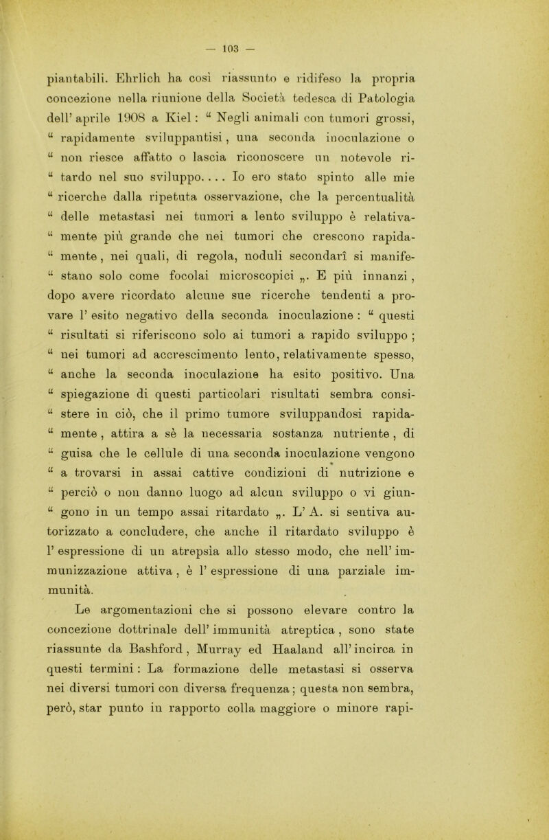 piantabili. Ehrlich ha così riassunto e ridifeso la propria concezione nella riunione della Società tedesca di Patologia dell’ aprile 1908 a Kiel : u Negli animali con tumori grossi, u rapidamente sviluppantisi , una seconda inoculazione o u non riesce affatto o lascia riconoscere un notevole ri- “ tardo nel suo sviluppo. ... Io ero stato spinto alle mie u ricerche dalla ripetuta osservazione, che la percentualità u delle metastasi nei tumori a lento sviluppo è relativa- “ mente più grande che nei tumori che crescono rapida- u mente , nei quali, di regola, noduli secondari si manife- “ stano solo come focolai microscopici „. E più innanzi , dopo avere ricordato alcune sue ricerche tendenti a pro- vare 1’ esito negativo della seconda inoculazione : u questi u risultati si riferiscono solo ai tumori a rapido sviluppo ; u nei tumori ad accrescimento lento, relativamente spesso, “ anche la seconda inoculazione ha esito positivo. Una u spiegazione di questi particolari risultati sembra consi- u stere in ciò, che il primo tumore sviluppandosi rapida- u mente , attira a sè la necessaria sostanza nutriente , di u guisa che le cellule di una seconda inoculazione vengono « u a trovarsi in assai cattive condizioni di nutrizione e u perciò o non danno luogo ad alcun sviluppo o vi giun- u gono in un tempo assai ritardato L’ A. si sentiva au- torizzato a concludere, che anche il ritardato sviluppo è 1’ espressione di un atrepsìa allo stesso modo, che nell’ im- munizzazione attiva , è 1’ espressione di una parziale im- munità. Le argomentazioni che si possono elevare contro la concezione dottrinale dell’ immunità atreptica , sono state riassunte da Bashford , Murray ed Haaland all’ incirca in questi termini : La formazione delle metastasi si osserva nei diversi tumori con diversa frequenza ; questa non sembra, però, star punto in rapporto colla maggiore o minore rapi-