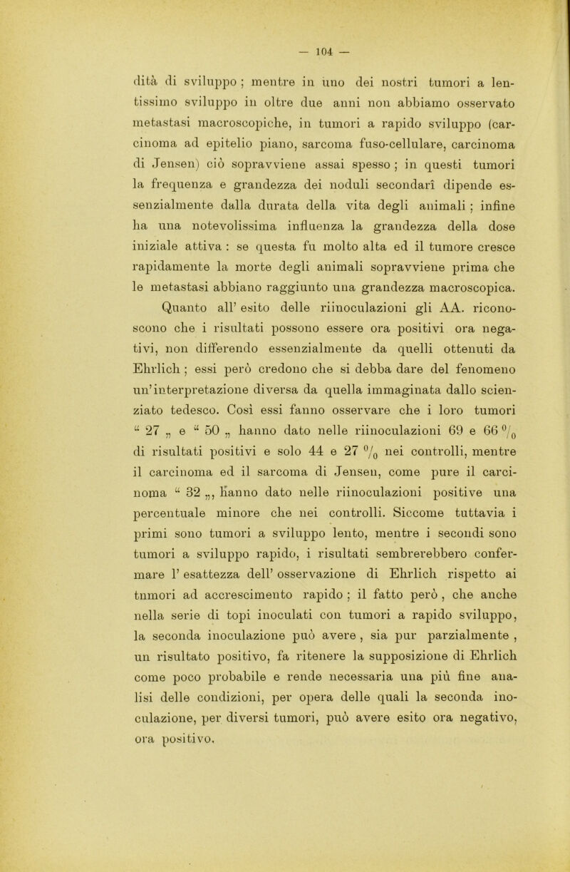 clità di sviluppo ; mentre in uno dei nostri tumori a len- tissimo sviluppo in oltre due anni non abbiamo osservato metastasi macroscopiche, in tumori a rapido sviluppo (car- cinoma ad epitelio piano, sarcoma fuso-cellulare, carcinoma di Jensen) ciò sopravviene assai spesso ; in questi tumori la frequenza e grandezza dei noduli secondari dipende es- senzialmente dalla durata della vita degli animali ; infine ha una notevolissima influenza la grandezza della dose iniziale attiva : se questa fu molto alta ed il tumore cresce rapidamente la morte degli animali sopravviene prima che le metastasi abbiano raggiunto una grandezza macroscopica. Quanto all’ esito delle riinoculazioni gli AA. ricono- scono che i risultati possono essere ora positivi ora nega- tivi, non differendo essenzialmente da quelli ottenuti da Ehrlich ; essi però credono che si debba dare del fenomeno un’interpretazione diversa da quella immaginata dallo scien- ziato tedesco. Così essi fanno osservare che i loro tumori tt 27 „ e u 50 „ hanno dato nelle riinoculazioni 69 e 66 0 0 di risultati positivi e solo 44 e 27 °/0 nei controlli, mentre il carcinoma ed il sarcoma di Jensen, come pure il carci- noma “ 32 „, hanno dato nelle riinoculazioni positive una percentuale minore che nei controlli. Siccome tuttavia i primi sono tumori a sviluppo lento, mentre i secondi sono tumori a sviluppo rapido, i risultati sembrerebbero confer- mare 1’ esattezza dell’ osservazione di Ehrlich rispetto ai tnmori ad accrescimento rapido ; il fatto però , che anche nella serie di topi inoculati con tumori a rapido sviluppo, la seconda inoculazione può avere , sia pur parzialmente , un risultato positivo, fa ritenere la supposizione di Ehrlich come poco probabile e rende necessaria una più fine ana- lisi delle condizioni, per opera delle quali la seconda ino- culazione, per diversi tumori, può avere esito ora negativo, ora positivo.