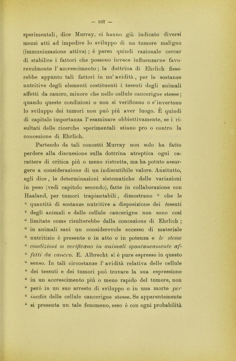 sperimentali, dice Murray, ci hanno già indicato diversi mezzi atti ad impedire lo sviluppo di un tumore maligno (immunizzazione attiva) ; è parso quindi razionale cercar di stabilire i fattori che possono invece influenzarne favo- revolmente h accrescimento ; la dottrina di Ehrlich fisse- rebbe appunto tali fattori in un’ avidità , per le sostanze nutritive degli elementi costituenti i tessuti degli animali afletti da cancro, minore che nelle cellule cancerigne stesse; quando queste condizioni o non si verificano os’invertono lo sviluppo dei tumori non può più aver luogo. E quindi di capitale importanza 1’ esaminare obbiettivamente, se i ri- sultati delle ricerche sperimentali stiano prò o contro la concezione di Ehrlich. Partendo da tali concetti Murray non solo ha fatto perdere alla discussione sulla dottrina atreptica ogni ca- rattere di critica piu o meno ristretta, ma ha potuto assur- gere a considerazione di un indiscutibile valore. Anzitutto, egli dice , le determinazioni sistematiche delle variazioni in peso (vedi capitolo secondo), fatte in collaborazione con Haaland, per tumori trapiantabili , dimostrano a che le u quantità di sostanze nutritive a disposizione dei tessuti u degli animali e delle cellule cancerigne non sono così u limitate come risulterebbe dalla concezione di Ehrlich ; u in animali sani un considerevole eccesso di materiale u nutritizio è presente o in atto o in potenza e le stesse u condizioni si verificano in animali spontaneamente af- u fetti da cancro. E. Albrecht si è pure espresso in questo u senso. In tali circostanze 1’ avidità relativa delle cellule u dei tessuti e dei tumori può trovare la sua espressione u in un accrescimento più o meno rapido del tumore, non u però in un suo arresto di sviluppo o in una morte per a inedia delle cellule cancerigne stesse. Se apparentemente w si presenta un tale fenomeno, esso è con ogni probabilità