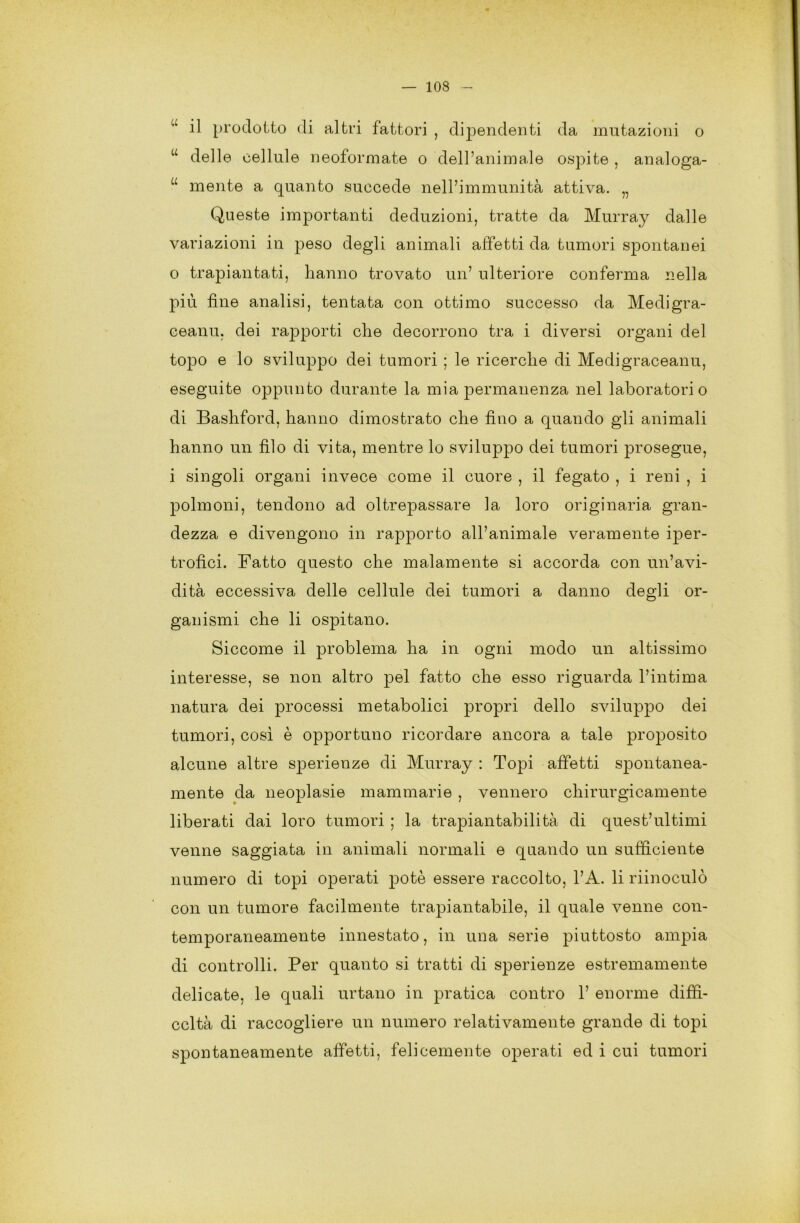 il prodotto di altri fattori , dipendenti da mutazioni o w delle cellule neoformate o dell’animale ospite , analoga- u mente a quanto succede nell’immunità attiva. „ Queste importanti deduzioni, tratte da Murray dalle variazioni in peso degli animali affetti da tumori spontanei 0 trapiantati, hanno trovato un’ ulteriore conferma nella più fine analisi, tentata con ottimo successo da Medigra- ceanu, dei rapporti che decorrono tra i diversi organi del topo e lo sviluppo dei tumori ; le ricerche di Medigraceanu, eseguite oppunto durante la mia permanenza nel laboratorio di Bashford, hanno dimostrato che fino a quando gli animali hanno un filo di vita, mentre lo sviluppo dei tumori prosegue, 1 singoli organi invece come il cuore , il fegato , i reni , i polmoni, tendono ad oltrepassare la loro originaria gran- dezza e divengono in rapporto all’animale veramente iper- trofici. Fatto questo che malamente si accorda con un’avi- dità eccessiva delle cellule dei tumori a danno degli or- ganismi che li ospitano. Siccome il problema ha in ogni modo un altissimo interesse, se non altro pel fatto che esso riguarda l’intima natura dei processi metabolici propri dello sviluppo dei tumori, così è opportuno ricordare ancora a tale proposito alcune altre sjDerienze di Murray : Topi affetti spontanea- mente da neoplasie mammarie , vennero chirurgicamente liberati dai loro tumori ; la trapiantabilità di quest’ultimi venne saggiata in animali normali e quando un sufficiente numero di topi operati potè essere raccolto, l’A. li riinoculò con un tumore facilmente trapiantabile, il quale venne con- temporaneamente innestato, in una serie piuttosto ampia di controlli. Per quanto si tratti di sperienze estremamente delicate, le quali urtano in pratica contro 1’ enorme diffi- coltà di raccogliere un numero relativamente grande di topi spontaneamente affetti, felicemente operati ed i cui tumori