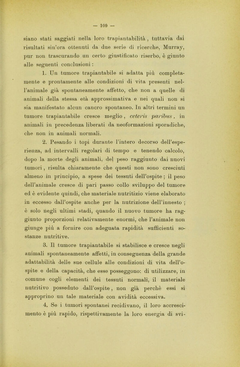 siano stati saggiati nella loro trapiantabilità , tuttavia dai risultati si n’ora ottenuti da due serie di ricerche. Murray, pur non trascurando un certo giustificato riserbo, è giunto alle seguenti conclusioni : 1. Un tumore trapiantabile si adatta più compieta- mente e prontamente alle condizioni di vita presenti nel- l’animale già spontaneamente affetto, che non a quelle di animali della stessa età approssimativa e nei quali non si sia manifestato alcun cancro spontaneo. In altri termini un tumore trapiantabile cresce meglio , ceteris paribus, in animali in precedenza liberati da neoformazioni sporadiche, che non in animali normali. 2. Pesando i topi durante l’intero decorso dell’espe- rienza, ad intervalli regolari di tempo e tenendo calcolo, dopo la morte degli animali, del peso raggiunto dai nuovi tumori , risulta chiaramente che questi non sono cresciuti almeno in principio, a spese dei tessuti dell’ospite ; il peso dell’animale cresce di pari passo collo sviluppo del tumore ed è evidente quindi, che materiale nutritizio viene elaborato in eccesso dall’ospite anche per la nutrizione dell’innesto ; è solo negli ultimi stadi, quando il nuovo tumore ha rag- giunto proporzioni relativamente enormi, che l’animale non giunge più a fornire con adeguata rapidità sufficienti so- stanze nutritive. 3. Il tumore trapiantabile si stabilisce e cresce negli animali spontaneamente affetti, in conseguenza della grande adattabilità delle sue cellule alle condizioni di vita dell’o- spite e della capacità, che esse posseggono: di utilizzare, in comune cogli elementi dei tessuti normali, il materiale nutritivo posseduto dall’ospite, non già perchè essi si approprino un tale materiale con avidità eccessiva. 4. Se i tumori spontanei recidivano, il loro accresci- mento è più rapido, rispettivamente la loro energia di svi-